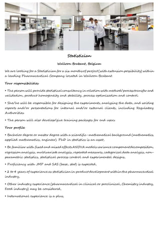 Statistician
Walloon Brabant, Belgium
We are looking for a Statistician for a six months of project (with extension possibility) within
a leading Pharmaceutical Company located in Walloon Brabant.
Your responsibilities
• The person will provide statistical consultancy in relation with method/process transfer and
validation, product homogeneity and stability, process optimization and control.
• She/he will be responsible for designing the experiments, analysing the data, and writing
reports and/or presentations for internal and/or external clients, including Regulatory
Authorities.
• The person will also develop/give training packages for end users.
Your profile
• Bachelor degree or master degree with a scientific-mathematical background (mathematics,
applied mathematics, engineer). PhD in statistics is an asset,
• Be familiar with fixed and mixed effects ANOVA models variance component decomposition,
regression analysis, multivariate analysis, repeated measures, categorical data analysis, non-
parametric statistics, statistical process control and experimental designs,
• Proficiency with JMP and SAS (base, stat) is expected,
• 2 to 4 years of experience as statistician in product development within the pharmaceutical
industry,
• Other industry experience (pharmaceutical in clinical or preclinical, Chemistry industry,
Food industry) may be considered,
• International experience is a plus,
 