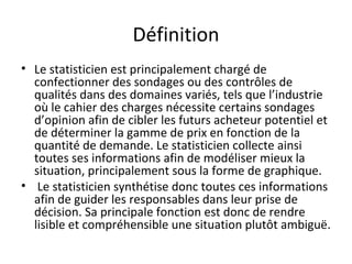Définition Le statisticien est principalement chargé de confectionner des sondages ou des contrôles de qualités dans des domaines variés, tels que l’industrie où le cahier des charges nécessite certains sondages d’opinion afin de cibler les futurs acheteur potentiel et de déterminer la gamme de prix en fonction de la quantité de demande. Le statisticien collecte ainsi toutes ses informations afin de modéliser mieux la situation, principalement sous la forme de graphique. Le statisticien synthétise donc toutes ces informations afin de guider les responsables dans leur prise de décision. Sa principale fonction est donc de rendre lisible et compréhensible une situation plutôt ambiguë.  
