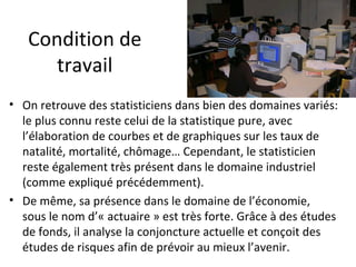 Condition de travail On retrouve des statisticiens dans bien des domaines variés: le plus connu reste celui de la statistique pure, avec l’élaboration de courbes et de graphiques sur les taux de natalité, mortalité, chômage… Cependant, le statisticien reste également très présent dans le domaine industriel (comme expliqué précédemment). De même, sa présence dans le domaine de l’économie, sous le nom d’« actuaire » est très forte. Grâce à des études de fonds, il analyse la conjoncture actuelle et conçoit des études de risques afin de prévoir au mieux l’avenir.  