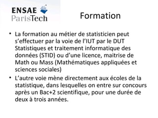 Formation La formation au métier de statisticien peut s’effectuer par la voie de l’IUT par le DUT Statistiques et traitement informatique des données (STID) ou d’une licence, maitrise de Math ou Mass (Mathématiques appliquées et sciences sociales) L’autre voie mène directement aux écoles de la statistique, dans lesquelles on entre sur concours après un Bac+2 scientifique, pour une durée de deux à trois années. 