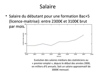 Salaire Salaire du débutant pour une formation Bac+5 (licence-maitrise): entre 2300€ et 3100€ brut par mois. Evolution des salaires médians des statisticiens au « premier emploi », depuis le début des années 2000, en milliers d’€ annuels. Soit un salaire approximatif de 3000€ mensuel.  