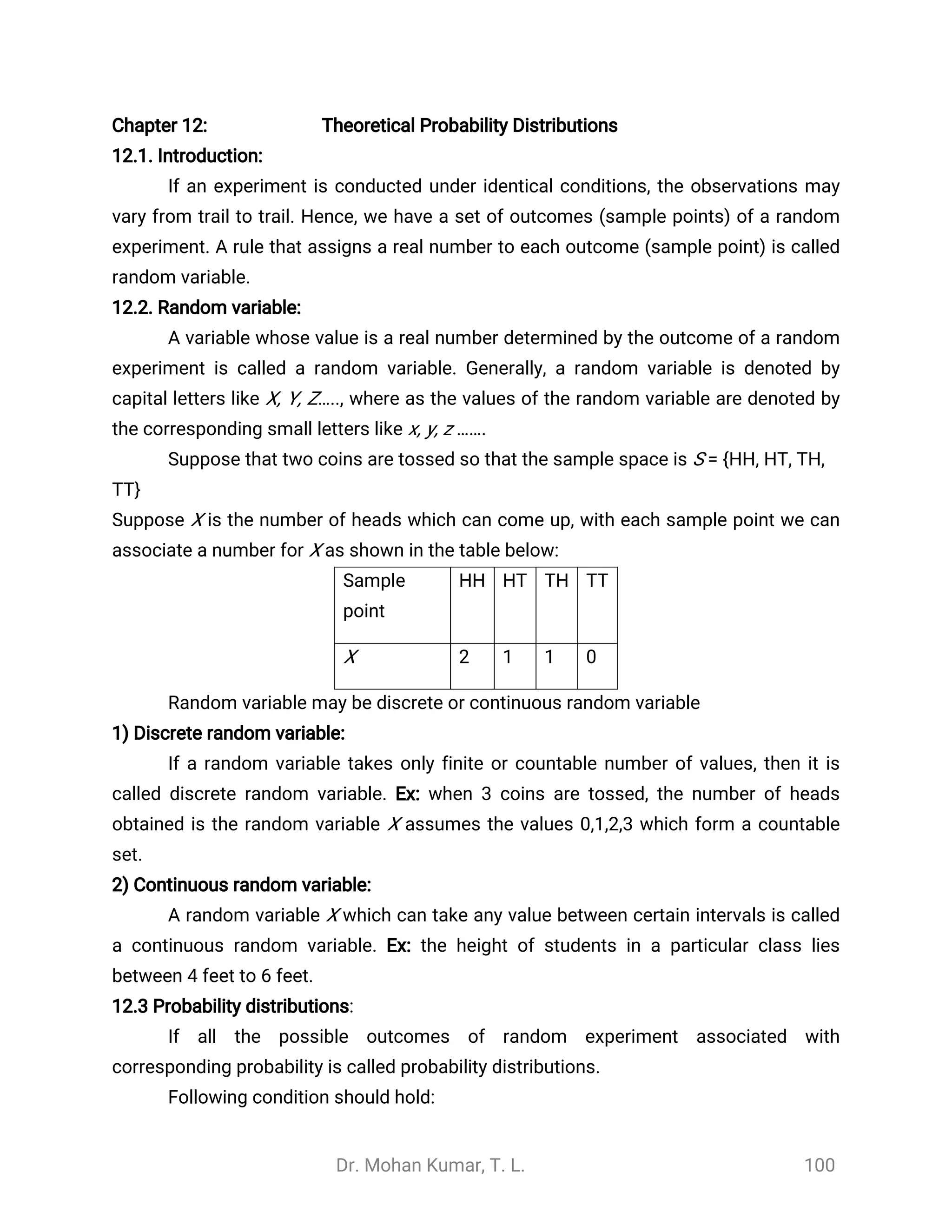 Dr. Mohan Kumar, T. L. 100
Chapter 12: Theoretical Probability Distributions
12.1. Introduction:
If an experiment is conducted under identical conditions, the observations may
vary from trail to trail. Hence, we have a set of outcomes (sample points) of a random
experiment. A rule that assigns a real number to each outcome (sample point) is called
random variable.
12.2. Random variable:
A variable whose value is a real number determined by the outcome of a random
experiment is called a random variable. Generally, a random variable is denoted by
capital letters like X, Y, Z….., where as the values of the random variable are denoted by
the corresponding small letters like x, y, z …….
Suppose that two coins are tossed so that the sample space is S = {HH, HT, TH,
TT}
Suppose X is the number of heads which can come up, with each sample point we can
associate a number for X as shown in the table below:
Sample
point
HH HT TH TT
X 2 1 1 0
Random variable may be discrete or continuous random variable
1) Discrete random variable:
If a random variable takes only finite or countable number of values, then it is
called discrete random variable. Ex: when 3 coins are tossed, the number of heads
obtained is the random variable X assumes the values 0,1,2,3 which form a countable
set.
2) Continuous random variable:
A random variable X which can take any value between certain intervals is called
a continuous random variable. Ex: the height of students in a particular class lies
between 4 feet to 6 feet.
12.3 Probability distributions:
If all the possible outcomes of random experiment associated with
corresponding probability is called probability distributions.
Following condition should hold:
 
