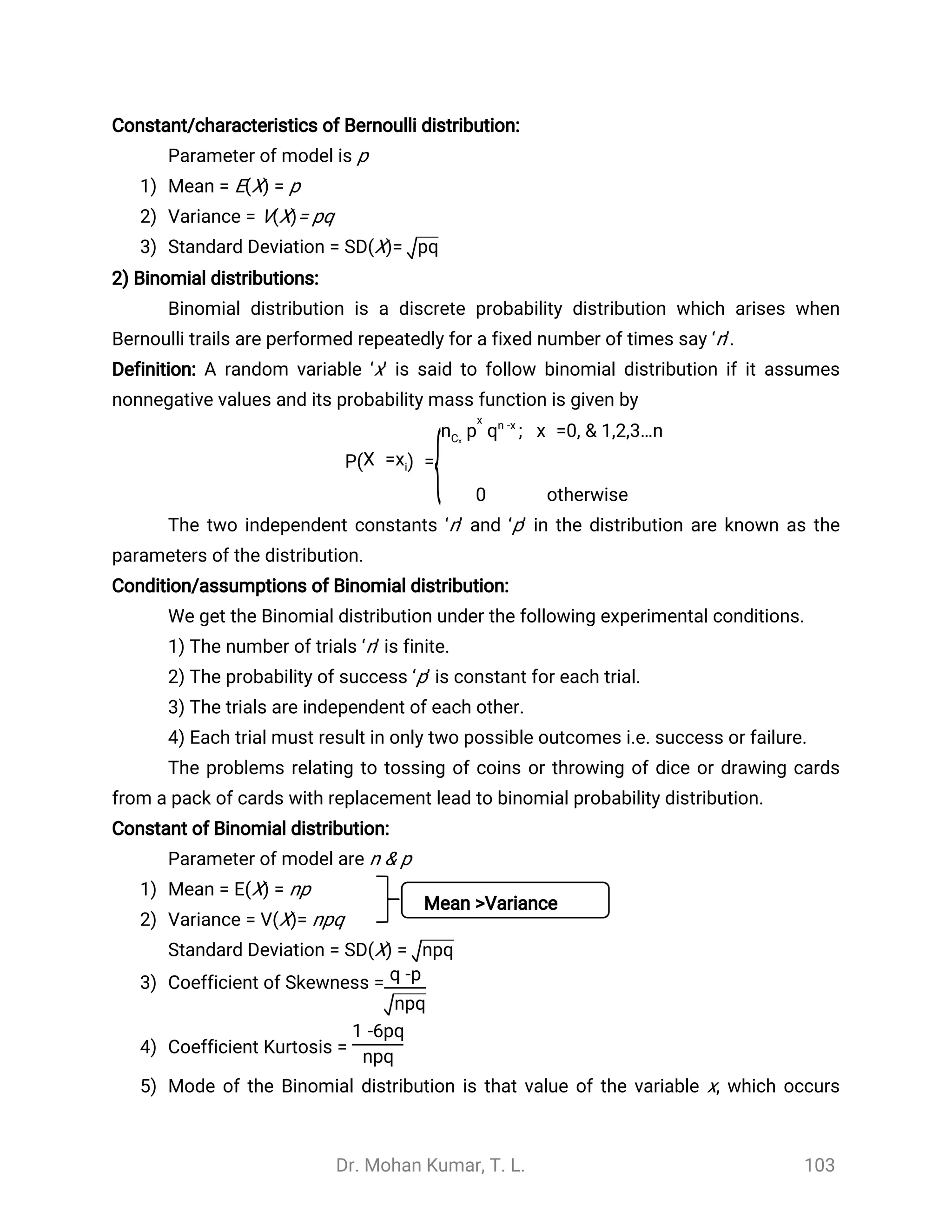 Dr. Mohan Kumar, T. L. 103
Constant/characteristics of Bernoulli distribution:
Parameter of model is p
1) Mean = E(X) = p
2) Variance = V(X)= pq
3) Standard Deviation = SD(X)= pq
2) Binomial distributions:
Binomial distribution is a discrete probability distribution which arises when
Bernoulli trails are performed repeatedly for a fixed number of times say ‘n’.
Definition: A random variable ‘x’ is said to follow binomial distribution if it assumes
nonnegative values and its probability mass function is given by
P =(X =xi)
{
; x =0, & 1,2,3…npnCx
x
qn -x
0 otherwise
The two independent constants ‘n’ and ‘p’ in the distribution are known as the
parameters of the distribution.
Condition/assumptions of Binomial distribution:
We get the Binomial distribution under the following experimental conditions.
1) The number of trials ‘n’ is finite.
2) The probability of success ‘p’ is constant for each trial.
3) The trials are independent of each other.
4) Each trial must result in only two possible outcomes i.e. success or failure.
The problems relating to tossing of coins or throwing of dice or drawing cards
from a pack of cards with replacement lead to binomial probability distribution.
Constant of Binomial distribution:
Parameter of model are n & p
1) Mean = E(X) = np
2) Variance = V(X)= npq
Standard Deviation = SD(X) = npq
3) Coefficient of Skewness = q -p
npq
4) Coefficient Kurtosis =
1 -6pq
npq
5) Mode of the Binomial distribution is that value of the variable x, which occurs
Mean >Variance
 