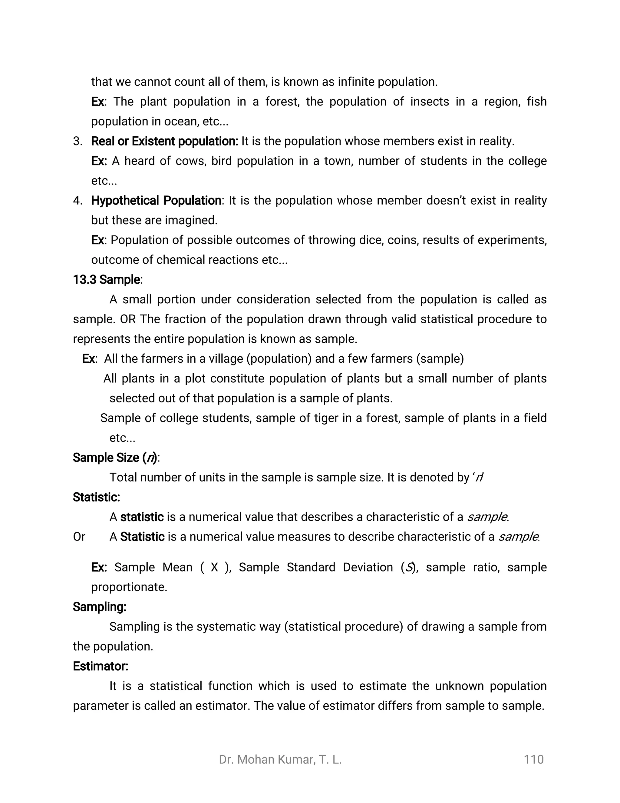 Dr. Mohan Kumar, T. L. 110
that we cannot count all of them, is known as infinite population.
Ex: The plant population in a forest, the population of insects in a region, fish
population in ocean, etc...
3. Real or Existent population: It is the population whose members exist in reality.
Ex: A heard of cows, bird population in a town, number of students in the college
etc...
4. Hypothetical Population: It is the population whose member doesn’t exist in reality
but these are imagined.
Ex: Population of possible outcomes of throwing dice, coins, results of experiments,
outcome of chemical reactions etc...
13.3 Sample:
A small portion under consideration selected from the population is called as
sample. OR The fraction of the population drawn through valid statistical procedure to
represents the entire population is known as sample.
Ex: All the farmers in a village (population) and a few farmers (sample)
All plants in a plot constitute population of plants but a small number of plants
selected out of that population is a sample of plants.
Sample of college students, sample of tiger in a forest, sample of plants in a field
etc...
Sample Size (n):
Total number of units in the sample is sample size. It is denoted by ‘n’
Statistic:
A statistic is a numerical value that describes a characteristic of a sample.
Or A Statistic is a numerical value measures to describe characteristic of a sample.
Ex: Sample Mean ( ), Sample Standard Deviation (S), sample ratio, sample
̅
X
proportionate.
Sampling:
Sampling is the systematic way (statistical procedure) of drawing a sample from
the population.
Estimator:
It is a statistical function which is used to estimate the unknown population
parameter is called an estimator. The value of estimator differs from sample to sample.
 