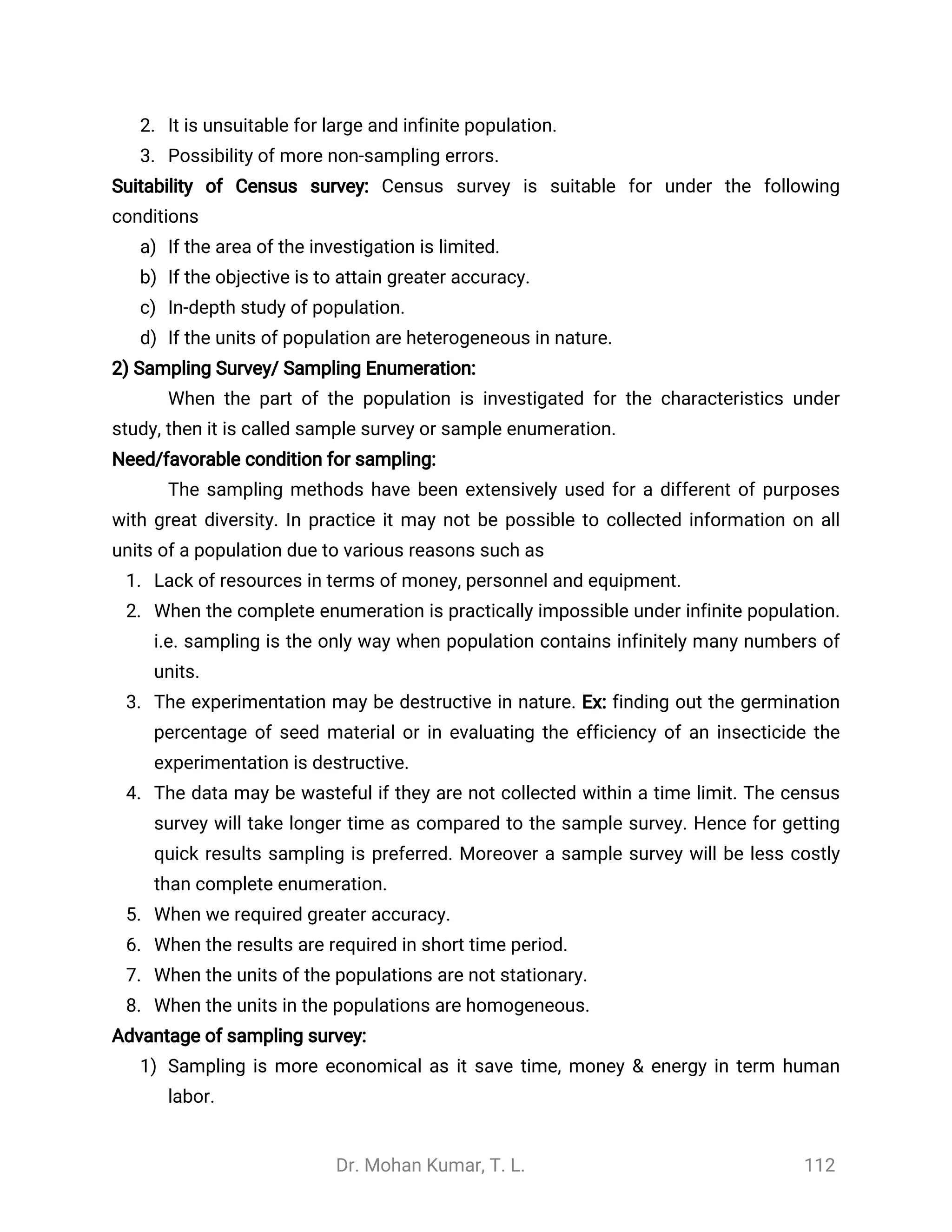 Dr. Mohan Kumar, T. L. 112
2. It is unsuitable for large and infinite population.
3. Possibility of more non-sampling errors.
Suitability of Census survey: Census survey is suitable for under the following
conditions
a) If the area of the investigation is limited.
b) If the objective is to attain greater accuracy.
c) In-depth study of population.
d) If the units of population are heterogeneous in nature.
2) Sampling Survey/ Sampling Enumeration:
When the part of the population is investigated for the characteristics under
study, then it is called sample survey or sample enumeration.
Need/favorable condition for sampling:
The sampling methods have been extensively used for a different of purposes
with great diversity. In practice it may not be possible to collected information on all
units of a population due to various reasons such as
1. Lack of resources in terms of money, personnel and equipment.
2. When the complete enumeration is practically impossible under infinite population.
i.e. sampling is the only way when population contains infinitely many numbers of
units.
3. The experimentation may be destructive in nature. Ex: finding out the germination
percentage of seed material or in evaluating the efficiency of an insecticide the
experimentation is destructive.
4. The data may be wasteful if they are not collected within a time limit. The census
survey will take longer time as compared to the sample survey. Hence for getting
quick results sampling is preferred. Moreover a sample survey will be less costly
than complete enumeration.
5. When we required greater accuracy.
6. When the results are required in short time period.
7. When the units of the populations are not stationary.
8. When the units in the populations are homogeneous.
Advantage of sampling survey:
1) Sampling is more economical as it save time, money & energy in term human
labor.
 