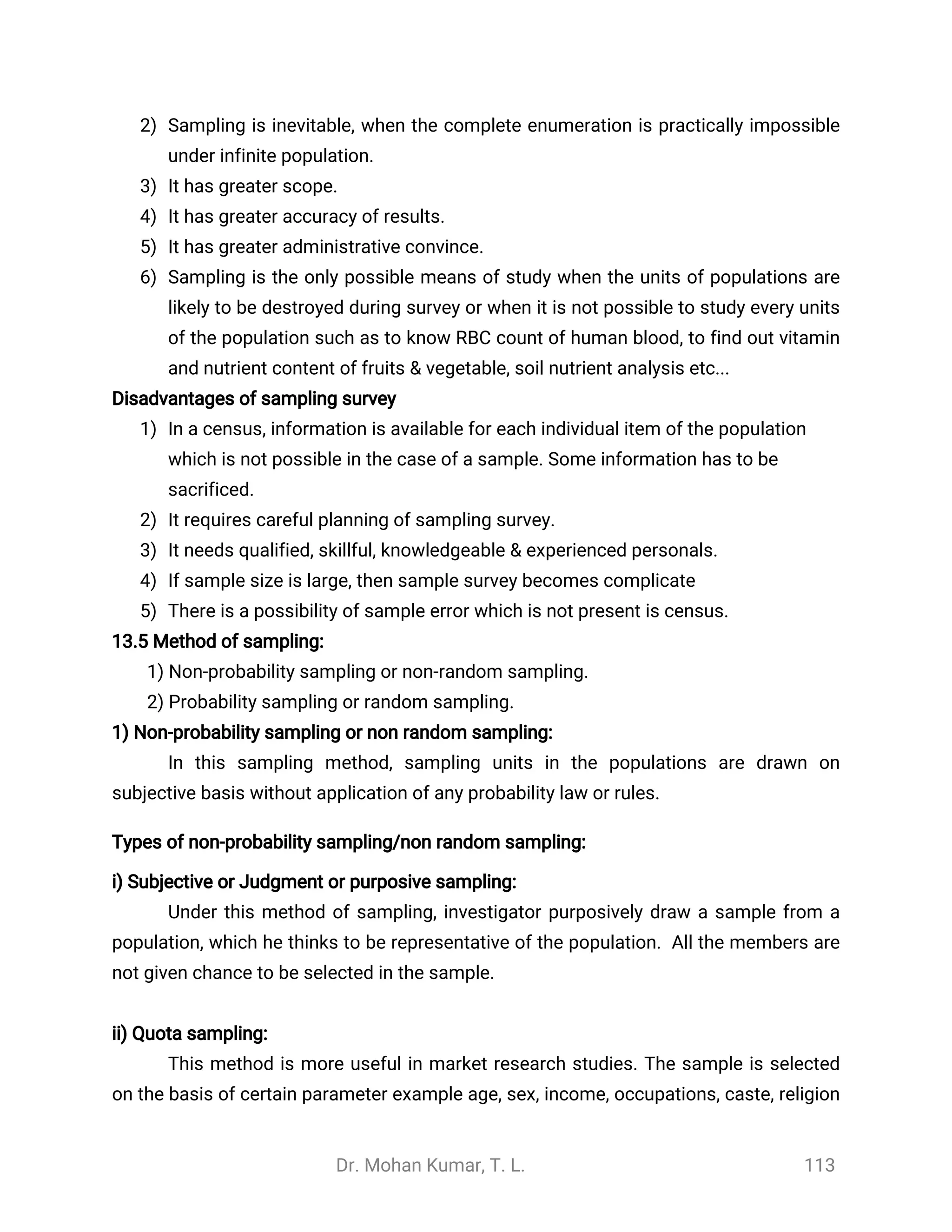 Dr. Mohan Kumar, T. L. 113
2) Sampling is inevitable, when the complete enumeration is practically impossible
under infinite population.
3) It has greater scope.
4) It has greater accuracy of results.
5) It has greater administrative convince.
6) Sampling is the only possible means of study when the units of populations are
likely to be destroyed during survey or when it is not possible to study every units
of the population such as to know RBC count of human blood, to find out vitamin
and nutrient content of fruits & vegetable, soil nutrient analysis etc...
Disadvantages of sampling survey
1) In a census, information is available for each individual item of the population
which is not possible in the case of a sample. Some information has to be
sacrificed.
2) It requires careful planning of sampling survey.
3) It needs qualified, skillful, knowledgeable & experienced personals.
4) If sample size is large, then sample survey becomes complicate
5) There is a possibility of sample error which is not present is census.
13.5 Method of sampling:
1) Non-probability sampling or non-random sampling.
2) Probability sampling or random sampling.
1) Non-probability sampling or non random sampling:
In this sampling method, sampling units in the populations are drawn on
subjective basis without application of any probability law or rules.
Types of non-probability sampling/non random sampling:
i) Subjective or Judgment or purposive sampling:
Under this method of sampling, investigator purposively draw a sample from a
population, which he thinks to be representative of the population. All the members are
not given chance to be selected in the sample.
ii) Quota sampling:
This method is more useful in market research studies. The sample is selected
on the basis of certain parameter example age, sex, income, occupations, caste, religion
 
