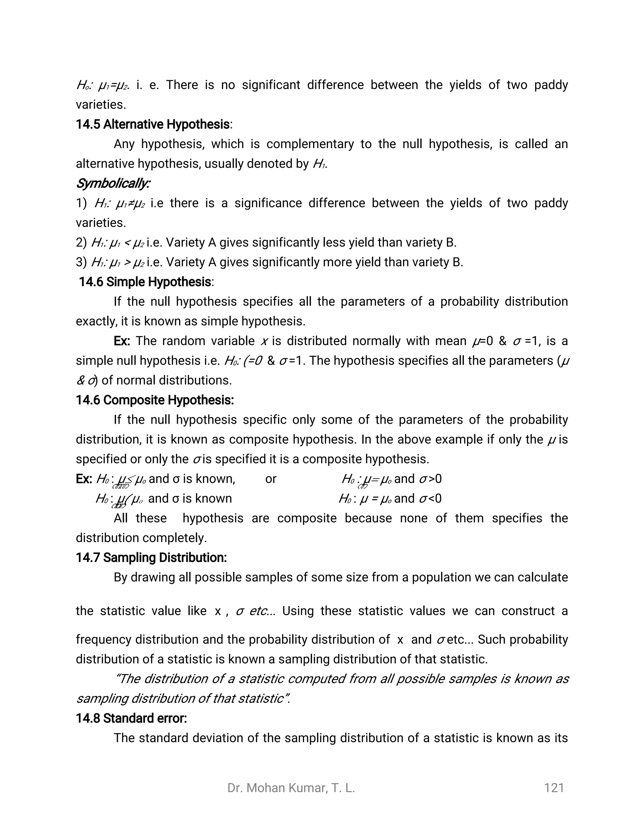 Dr. Mohan Kumar, T. L. 121
Ho: μ1=μ2. i. e. There is no significant difference between the yields of two paddy
varieties.
14.5 Alternative Hypothesis:
Any hypothesis, which is complementary to the null hypothesis, is called an
alternative hypothesis, usually denoted by H1.
Symbolically:
1) H1: μ1≠μ2 i.e there is a significance difference between the yields of two paddy
varieties.
2) H1: μ1 < μ2 i.e. Variety A gives significantly less yield than variety B.
3) H1: μ1 > μ2 i.e. Variety A gives significantly more yield than variety B.
14.6 Simple Hypothesis:
If the null hypothesis specifies all the parameters of a probability distribution
exactly, it is known as simple hypothesis.
Ex: The random variable x is distributed normally with mean μ=0 & σ =1, is a
simple null hypothesis i.e. H0: (=0 & σ =1. The hypothesis specifies all the parameters (μ
& σ) of normal distributions.
14.6 Composite Hypothesis:
If the null hypothesis specific only some of the parameters of the probability
distribution, it is known as composite hypothesis. In the above example if only the μ is
specified or only the σ is specified it is a composite hypothesis.
Ex: H0 : μ£μo and σ is known, or H0 : μ= μo and σ >0
H0 : μ(μo and σ is known H0 : μ = μo and σ <0
All these hypothesis are composite because none of them specifies the
distribution completely.
14.7 Sampling Distribution:
By drawing all possible samples of some size from a population we can calculate
the statistic value like , σ etc... Using these statistic values we can construct a
̅
x
frequency distribution and the probability distribution of and σ etc... Such probability
̅
x
distribution of a statistic is known a sampling distribution of that statistic.
“The distribution of a statistic computed from all possible samples is known as
sampling distribution of that statistic”.
14.8 Standard error:
The standard deviation of the sampling distribution of a statistic is known as its
 