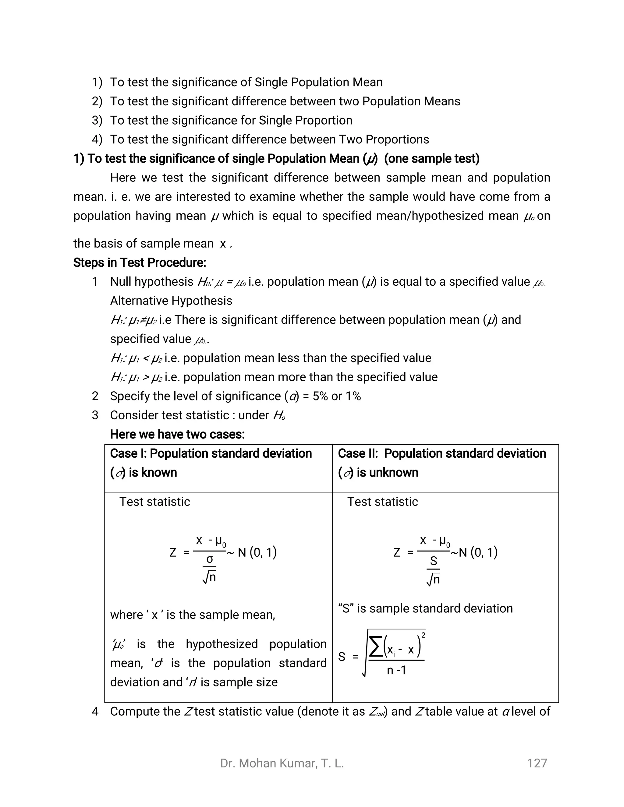 Dr. Mohan Kumar, T. L. 127
1) To test the significance of Single Population Mean
2) To test the significant difference between two Population Means
3) To test the significance for Single Proportion
4) To test the significant difference between Two Proportions
1) To test the significance of single Population Mean (µ) (one sample test)
Here we test the significant difference between sample mean and population
mean. i. e. we are interested to examine whether the sample would have come from a
population having mean µ which is equal to specified mean/hypothesized mean µo on
the basis of sample mean .
̅
x
Steps in Test Procedure:
1 Null hypothesis H0: m = m0 i.e. population mean (μ) is equal to a specified value m0.
Alternative Hypothesis
H1: μ1≠μ2 i.e There is significant difference between population mean (μ) and
specified value m0..
H1: μ1 < μ2 i.e. population mean less than the specified value
H1: μ1 > μ2 i.e. population mean more than the specified value
2 Specify the level of significance (α) = 5% or 1%
3 Consider test statistic : under Ho
Here we have two cases:
Case I: Population standard deviation
(s) is known
Case II: Population standard deviation
(s) is unknown
Test statistic
Z = ~ N
-
̅
x µ0
σ
n
(0, 1)
where ‘ ’ is the sample mean,
̅
x
‘µo’ is the hypothesized population
mean, ‘σ’ is the population standard
deviation and ‘n’ is sample size
Test statistic
Z = ~N
-
̅
x µ0
S
n
(0, 1)
“S” is sample standard deviation
S =
∑( -xi
̅
x )
2
n -1
4 Compute the Z test statistic value (denote it as Zcal) and Z table value at α level of
 