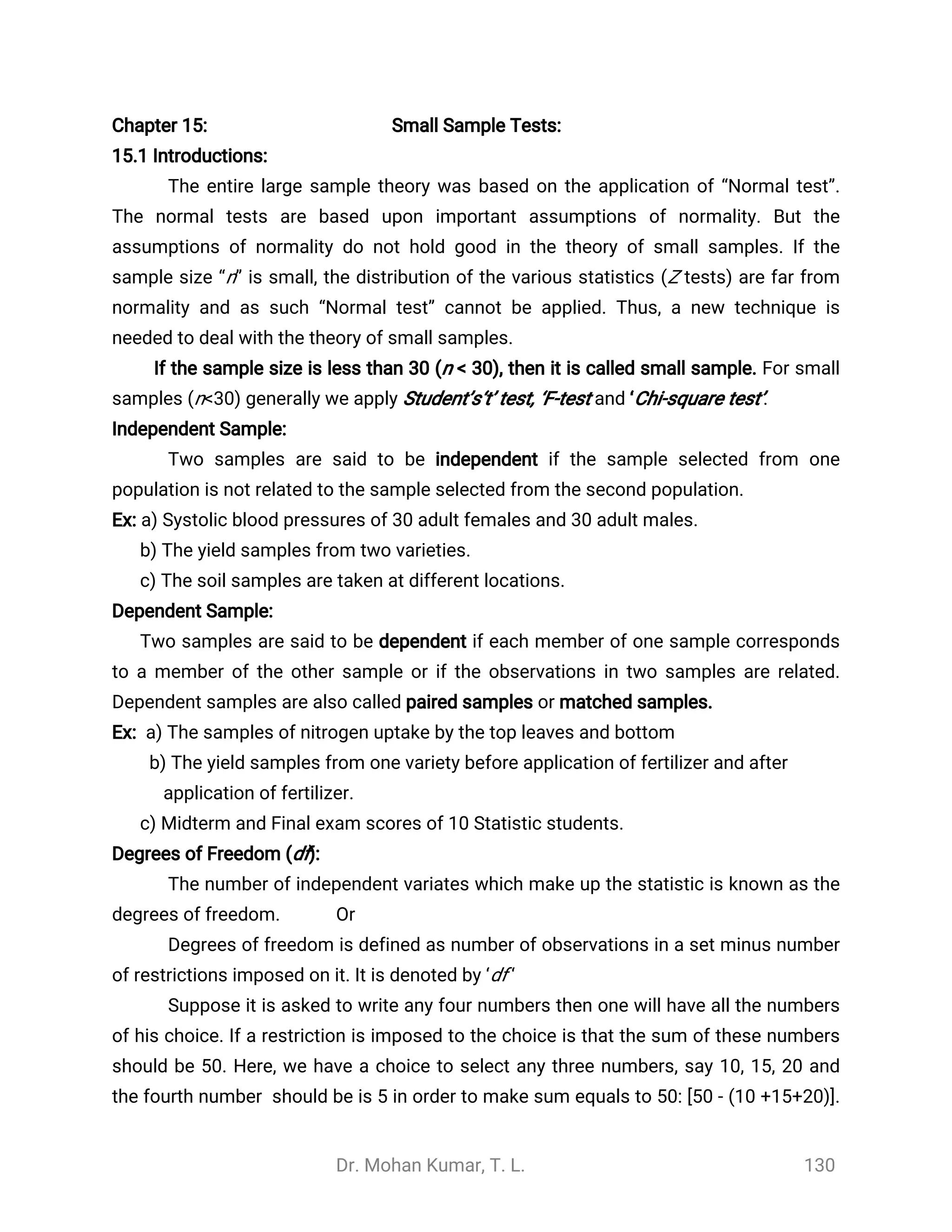 Dr. Mohan Kumar, T. L. 130
Chapter 15: Small Sample Tests:
15.1 Introductions:
The entire large sample theory was based on the application of “Normal test”.
The normal tests are based upon important assumptions of normality. But the
assumptions of normality do not hold good in the theory of small samples. If the
sample size “n” is small, the distribution of the various statistics (Z tests) are far from
normality and as such “Normal test” cannot be applied. Thus, a new technique is
needed to deal with the theory of small samples.
If the sample size is less than 30 (n < 30), then it is called small sample. For small
samples (n<30) generally we apply Student’s‘t’ test, ‘F-test and ‘Chi-square test’.
Independent Sample:
Two samples are said to be independent if the sample selected from one
population is not related to the sample selected from the second population.
Ex: a) Systolic blood pressures of 30 adult females and 30 adult males.
b) The yield samples from two varieties.
c) The soil samples are taken at different locations.
Dependent Sample:
Two samples are said to be dependent if each member of one sample corresponds
to a member of the other sample or if the observations in two samples are related.
Dependent samples are also called paired samples or matched samples.
Ex: a) The samples of nitrogen uptake by the top leaves and bottom
b) The yield samples from one variety before application of fertilizer and after
application of fertilizer.
c) Midterm and Final exam scores of 10 Statistic students.
Degrees of Freedom (df):
The number of independent variates which make up the statistic is known as the
degrees of freedom. Or
Degrees of freedom is defined as number of observations in a set minus number
of restrictions imposed on it. It is denoted by ‘df ‘
Suppose it is asked to write any four numbers then one will have all the numbers
of his choice. If a restriction is imposed to the choice is that the sum of these numbers
should be 50. Here, we have a choice to select any three numbers, say 10, 15, 20 and
the fourth number should be is 5 in order to make sum equals to 50: [50 - (10 +15+20)].
 