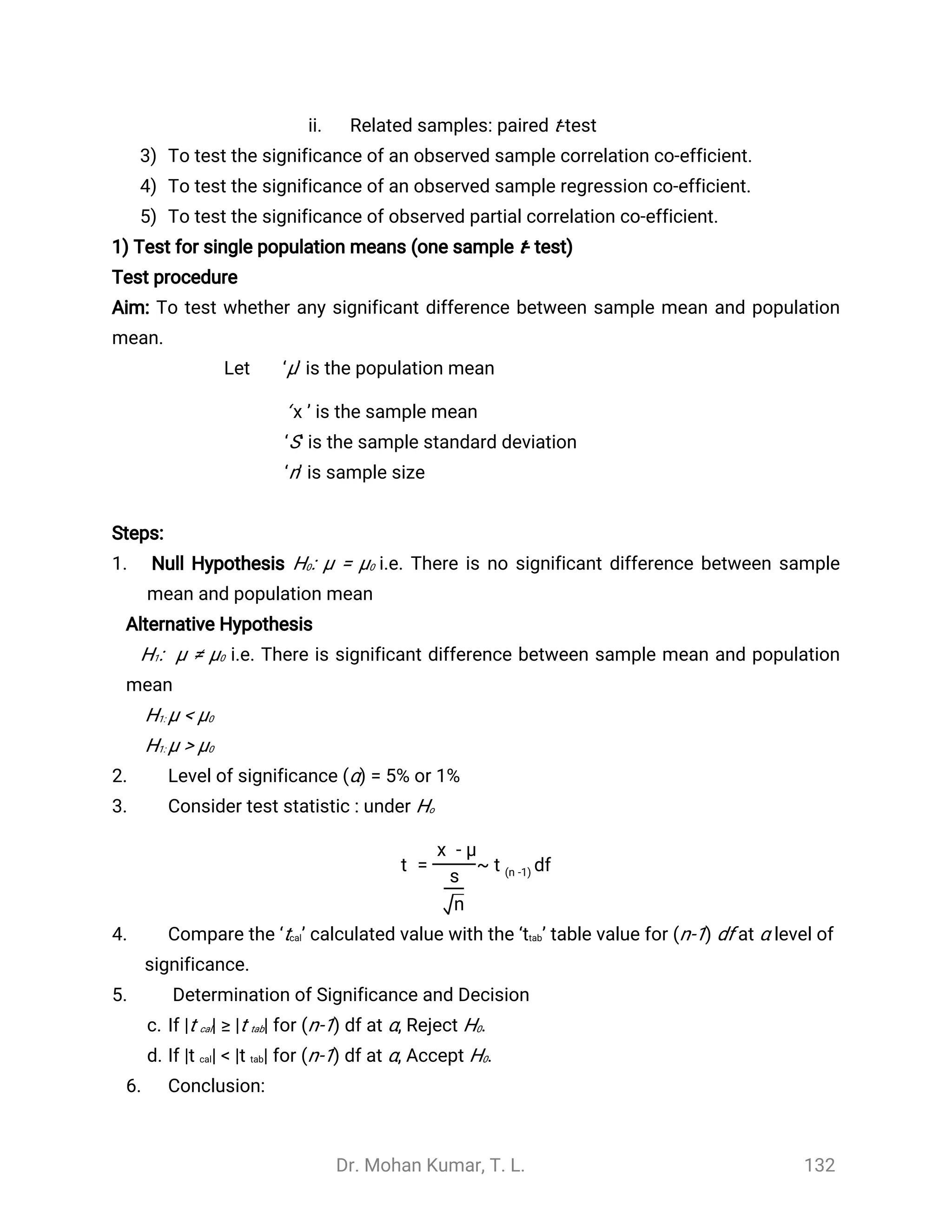 Dr. Mohan Kumar, T. L. 132
ii. Related samples: paired t-test
3) To test the significance of an observed sample correlation co-efficient.
4) To test the significance of an observed sample regression co-efficient.
5) To test the significance of observed partial correlation co-efficient.
1) Test for single population means (one sample t- test)
Test procedure
Aim: To test whether any significant difference between sample mean and population
mean.
Let ‘µ’ is the population mean
‘ ’ is the sample mean
̅
x
‘S’ is the sample standard deviation
‘n’ is sample size
Steps:
1. Null Hypothesis H0: µ = µ0 i.e. There is no significant difference between sample
mean and population mean
Alternative Hypothesis
H1: µ ≠ µ0 i.e. There is significant difference between sample mean and population
mean
H1: µ < µ0
H1: µ > µ0
2. Level of significance (α) = 5% or 1%
3. Consider test statistic : under Ho
t = ~ df
- µ
̅
x
s
n
t (n -1)
4. Compare the ‘tcal’ calculated value with the ‘ttab’ table value for (n-1) df at α level of
significance.
5. Determination of Significance and Decision
c. If |t cal| ≥ |t tab| for (n-1) df at α, Reject H0.
d. If |t cal| < |t tab| for (n-1) df at α, Accept H0.
6. Conclusion:
 