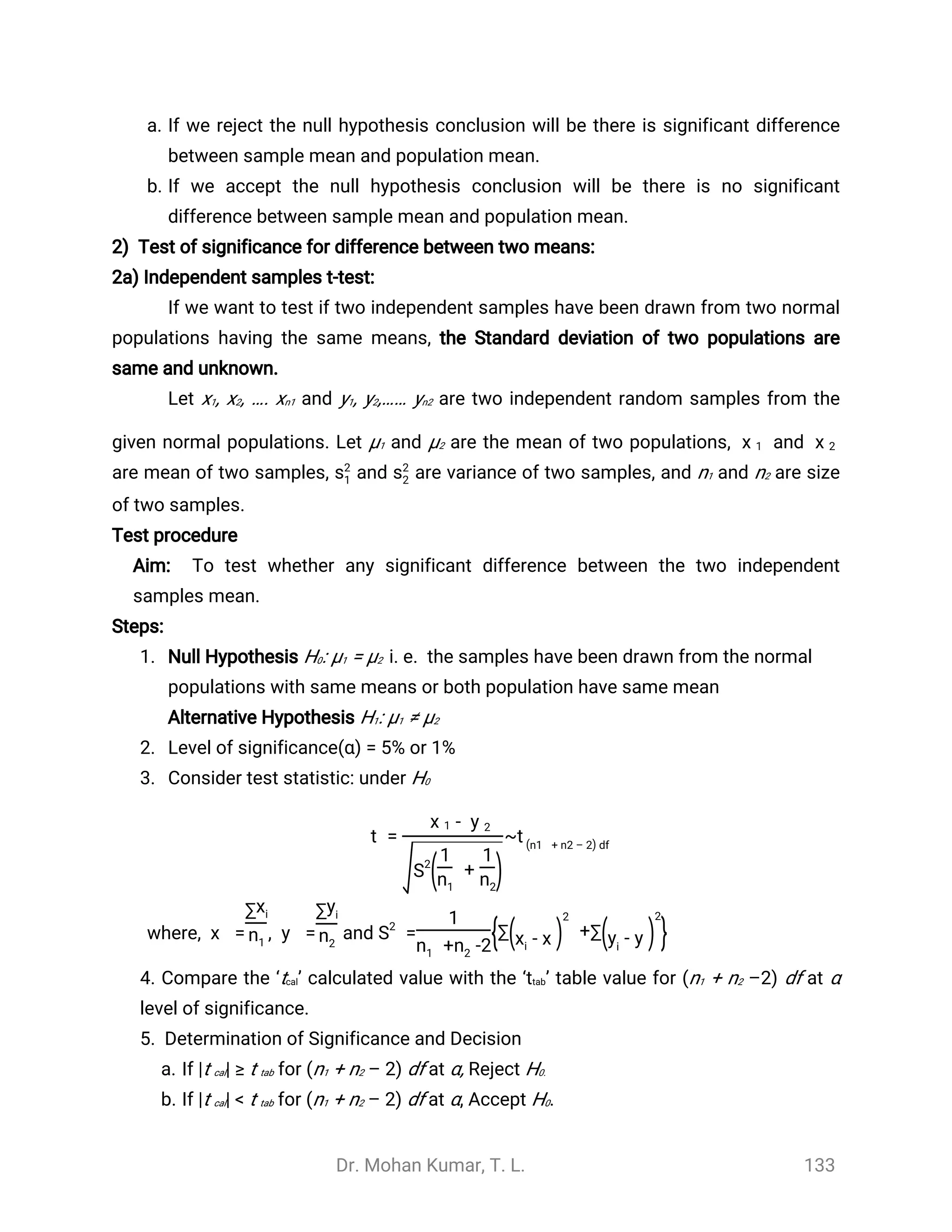 Dr. Mohan Kumar, T. L. 133
a. If we reject the null hypothesis conclusion will be there is significant difference
between sample mean and population mean.
b. If we accept the null hypothesis conclusion will be there is no significant
difference between sample mean and population mean.
2) Test of significance for difference between two means:
2a) Independent samples t-test:
If we want to test if two independent samples have been drawn from two normal
populations having the same means, the Standard deviation of two populations are
same and unknown.
Let x1, x2, …. xn1 and y1, y2,…… yn2 are two independent random samples from the
given normal populations. Let µ1 and µ2 are the mean of two populations, and
̅
x 1
̅
x 2
are mean of two samples, and are variance of two samples, and n1 and n2 are sizes2
1 s2
2
of two samples.
Test procedure
Aim: To test whether any significant difference between the two independent
samples mean.
Steps:
1. Null Hypothesis H0: µ1 = µ2 i. e. the samples have been drawn from the normal
populations with same means or both population have same mean
Alternative Hypothesis H1: µ1 ≠ µ2
2. Level of significance(α) = 5% or 1%
3. Consider test statistic: under H0
t = ~
-
̅
x 1
̅
y 2
S2
( +
1
n1
1
n2
)
t df(n1 + n2 – 2)
where, , and=
̅
x
∑xi
n1
=
̅
y
∑yi
n2
=S2
1
+ -2n1 n2
{ +∑( -xi
̅
x )
2
∑( -yi
̅
y )
2
}
4. Compare the ‘tcal’ calculated value with the ‘ttab’ table value for (n1 + n2 –2) df at α
level of significance.
5. Determination of Significance and Decision
a. If |t cal| ≥ t tab for (n1 + n2 – 2) df at α, Reject H0.
b. If |t cal| < t tab for (n1 + n2 – 2) df at α, Accept H0.
 