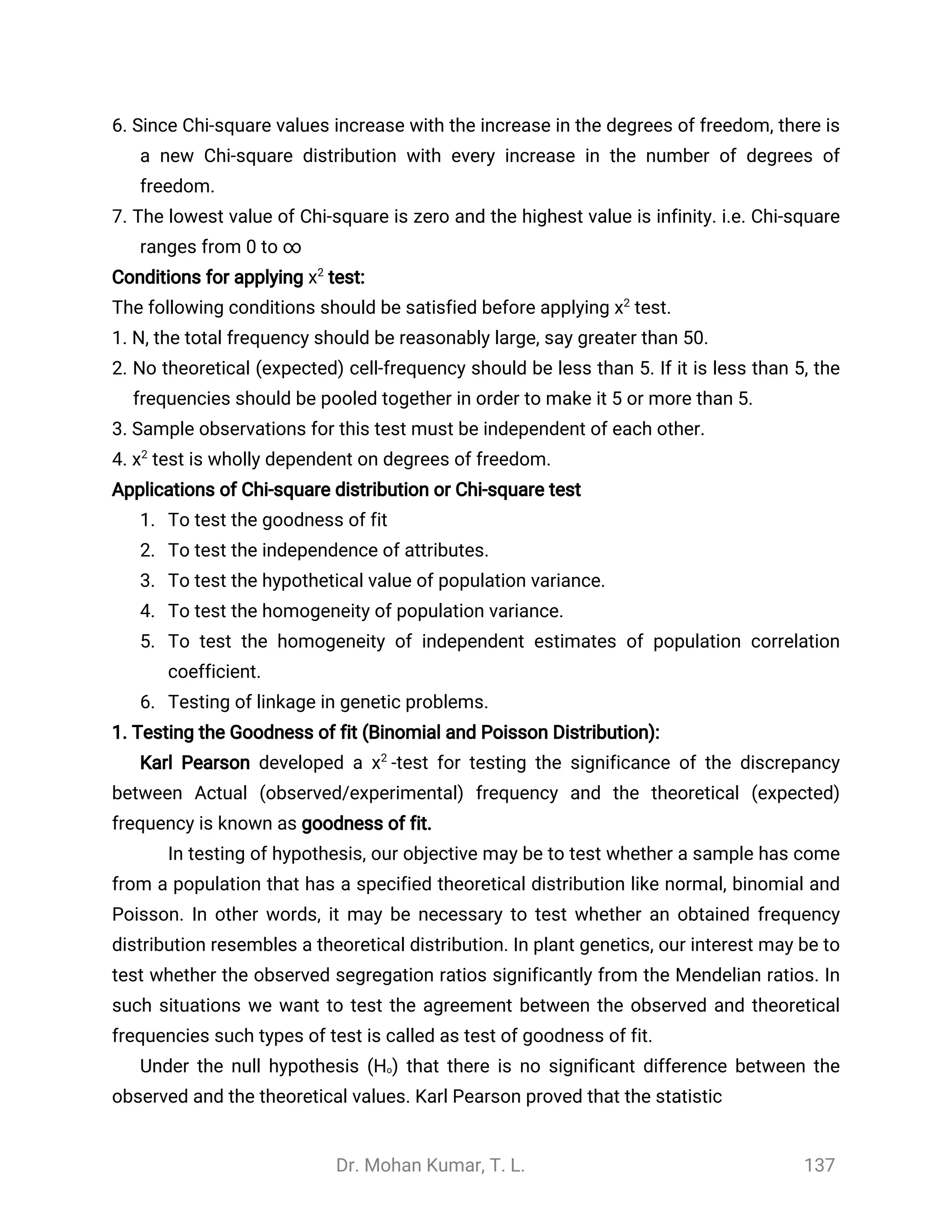 Dr. Mohan Kumar, T. L. 137
6. Since Chi-square values increase with the increase in the degrees of freedom, there is
a new Chi-square distribution with every increase in the number of degrees of
freedom.
7. The lowest value of Chi-square is zero and the highest value is infinity. i.e. Chi-square
ranges from 0 to ∞
Conditions for applying test:χ2
The following conditions should be satisfied before applying test.χ2
1. N, the total frequency should be reasonably large, say greater than 50.
2. No theoretical (expected) cell-frequency should be less than 5. If it is less than 5, the
frequencies should be pooled together in order to make it 5 or more than 5.
3. Sample observations for this test must be independent of each other.
4. test is wholly dependent on degrees of freedom.χ2
Applications of Chi-square distribution or Chi-square test
1. To test the goodness of fit
2. To test the independence of attributes.
3. To test the hypothetical value of population variance.
4. To test the homogeneity of population variance.
5. To test the homogeneity of independent estimates of population correlation
coefficient.
6. Testing of linkage in genetic problems.
1. Testing the Goodness of fit (Binomial and Poisson Distribution):
Karl Pearson developed a -test for testing the significance of the discrepancyχ2
between Actual (observed/experimental) frequency and the theoretical (expected)
frequency is known as goodness of fit.
In testing of hypothesis, our objective may be to test whether a sample has come
from a population that has a specified theoretical distribution like normal, binomial and
Poisson. In other words, it may be necessary to test whether an obtained frequency
distribution resembles a theoretical distribution. In plant genetics, our interest may be to
test whether the observed segregation ratios significantly from the Mendelian ratios. In
such situations we want to test the agreement between the observed and theoretical
frequencies such types of test is called as test of goodness of fit.
Under the null hypothesis (Ho) that there is no significant difference between the
observed and the theoretical values. Karl Pearson proved that the statistic
 