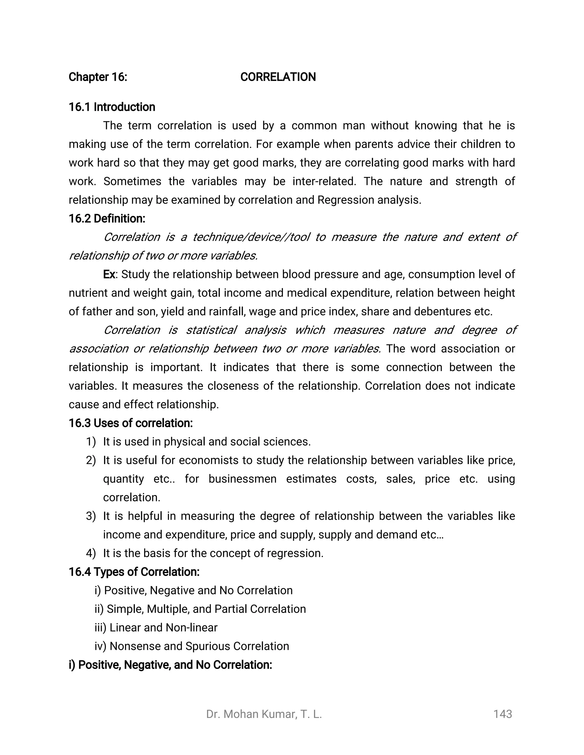 Dr. Mohan Kumar, T. L. 143
Chapter 16: CORRELATION
16.1 Introduction
The term correlation is used by a common man without knowing that he is
making use of the term correlation. For example when parents advice their children to
work hard so that they may get good marks, they are correlating good marks with hard
work. Sometimes the variables may be inter-related. The nature and strength of
relationship may be examined by correlation and Regression analysis.
16.2 Definition:
Correlation is a technique/device//tool to measure the nature and extent of
relationship of two or more variables.
Ex: Study the relationship between blood pressure and age, consumption level of
nutrient and weight gain, total income and medical expenditure, relation between height
of father and son, yield and rainfall, wage and price index, share and debentures etc.
Correlation is statistical analysis which measures nature and degree of
association or relationship between two or more variables. The word association or
relationship is important. It indicates that there is some connection between the
variables. It measures the closeness of the relationship. Correlation does not indicate
cause and effect relationship.
16.3 Uses of correlation:
1) It is used in physical and social sciences.
2) It is useful for economists to study the relationship between variables like price,
quantity etc.. for businessmen estimates costs, sales, price etc. using
correlation.
3) It is helpful in measuring the degree of relationship between the variables like
income and expenditure, price and supply, supply and demand etc…
4) It is the basis for the concept of regression.
16.4 Types of Correlation:
i) Positive, Negative and No Correlation
ii) Simple, Multiple, and Partial Correlation
iii) Linear and Non-linear
iv) Nonsense and Spurious Correlation
i) Positive, Negative, and No Correlation:
 