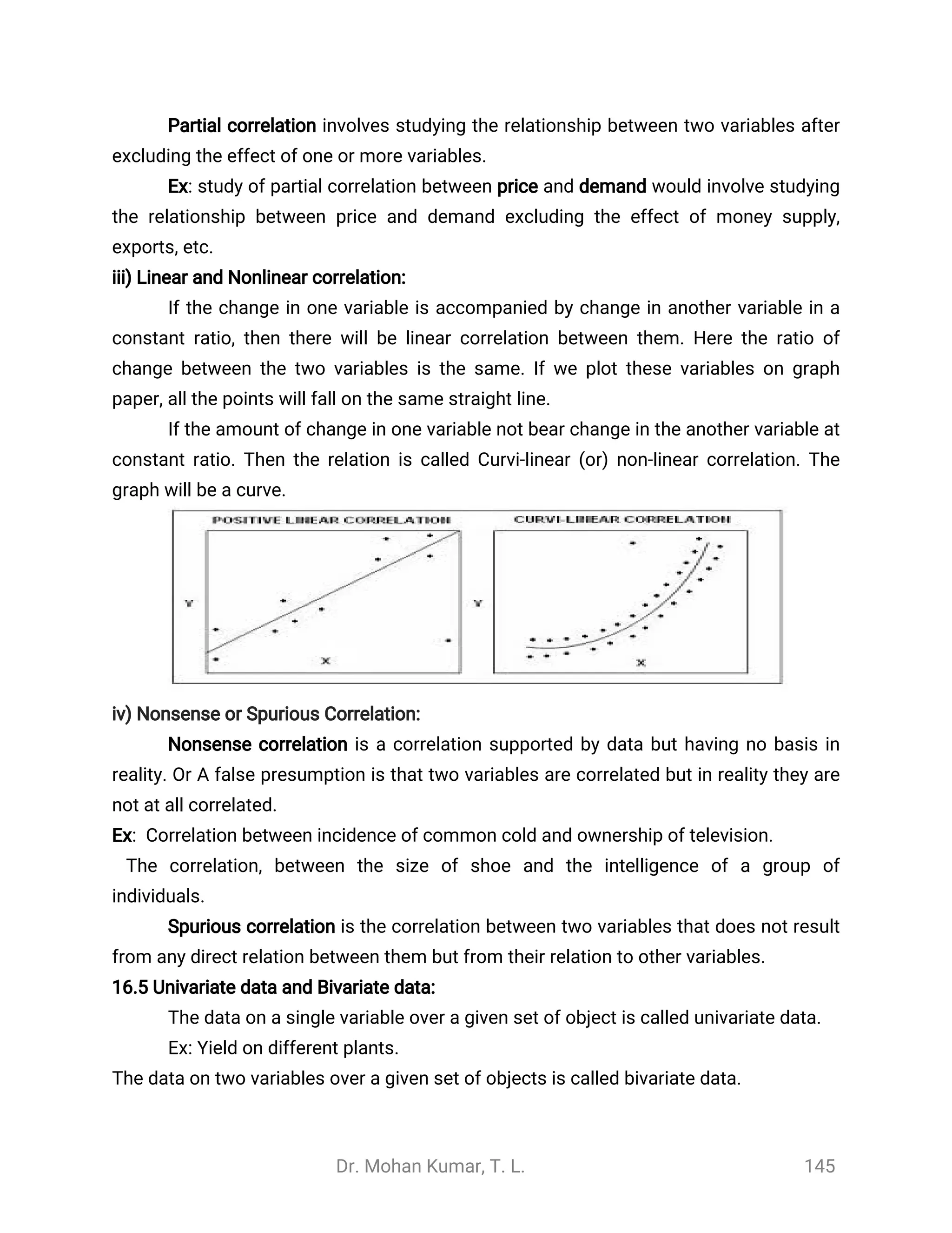 Dr. Mohan Kumar, T. L. 145
Partial correlation involves studying the relationship between two variables after
excluding the effect of one or more variables.
Ex: study of partial correlation between price and demand would involve studying
the relationship between price and demand excluding the effect of money supply,
exports, etc.
iii) Linear and Nonlinear correlation:
If the change in one variable is accompanied by change in another variable in a
constant ratio, then there will be linear correlation between them. Here the ratio of
change between the two variables is the same. If we plot these variables on graph
paper, all the points will fall on the same straight line.
If the amount of change in one variable not bear change in the another variable at
constant ratio. Then the relation is called Curvi-linear (or) non-linear correlation. The
graph will be a curve.
iv) Nonsense or Spurious Correlation:
Nonsense correlation is a correlation supported by data but having no basis in
reality. Or A false presumption is that two variables are correlated but in reality they are
not at all correlated.
Ex: Correlation between incidence of common cold and ownership of television.
The correlation, between the size of shoe and the intelligence of a group of
individuals.
Spurious correlation is the correlation between two variables that does not result
from any direct relation between them but from their relation to other variables.
16.5 Univariate data and Bivariate data:
The data on a single variable over a given set of object is called univariate data.
Ex: Yield on different plants.
The data on two variables over a given set of objects is called bivariate data.
 