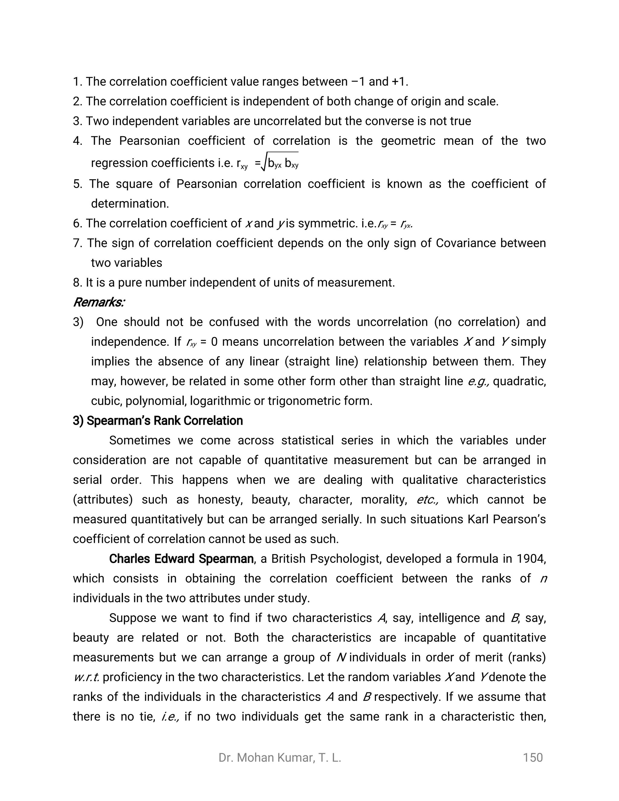 Dr. Mohan Kumar, T. L. 150
1. The correlation coefficient value ranges between –1 and +1.
2. The correlation coefficient is independent of both change of origin and scale.
3. Two independent variables are uncorrelated but the converse is not true
4. The Pearsonian coefficient of correlation is the geometric mean of the two
regression coefficients i.e. =rxy byx bxy
5. The square of Pearsonian correlation coefficient is known as the coefficient of
determination.
6. The correlation coefficient of x and y is symmetric. i.e.rxy = ryx.
7. The sign of correlation coefficient depends on the only sign of Covariance between
two variables
8. It is a pure number independent of units of measurement.
Remarks:
3) One should not be confused with the words uncorrelation (no correlation) and
independence. If rxy = 0 means uncorrelation between the variables X and Y simply
implies the absence of any linear (straight line) relationship between them. They
may, however, be related in some other form other than straight line e.g., quadratic,
cubic, polynomial, logarithmic or trigonometric form.
3) Spearman’s Rank Correlation
Sometimes we come across statistical series in which the variables under
consideration are not capable of quantitative measurement but can be arranged in
serial order. This happens when we are dealing with qualitative characteristics
(attributes) such as honesty, beauty, character, morality, etc., which cannot be
measured quantitatively but can be arranged serially. In such situations Karl Pearson’s
coefficient of correlation cannot be used as such.
Charles Edward Spearman, a British Psychologist, developed a formula in 1904,
which consists in obtaining the correlation coefficient between the ranks of n
individuals in the two attributes under study.
Suppose we want to find if two characteristics A, say, intelligence and B, say,
beauty are related or not. Both the characteristics are incapable of quantitative
measurements but we can arrange a group of N individuals in order of merit (ranks)
w.r.t. proficiency in the two characteristics. Let the random variables X and Y denote the
ranks of the individuals in the characteristics A and B respectively. If we assume that
there is no tie, i.e., if no two individuals get the same rank in a characteristic then,
 