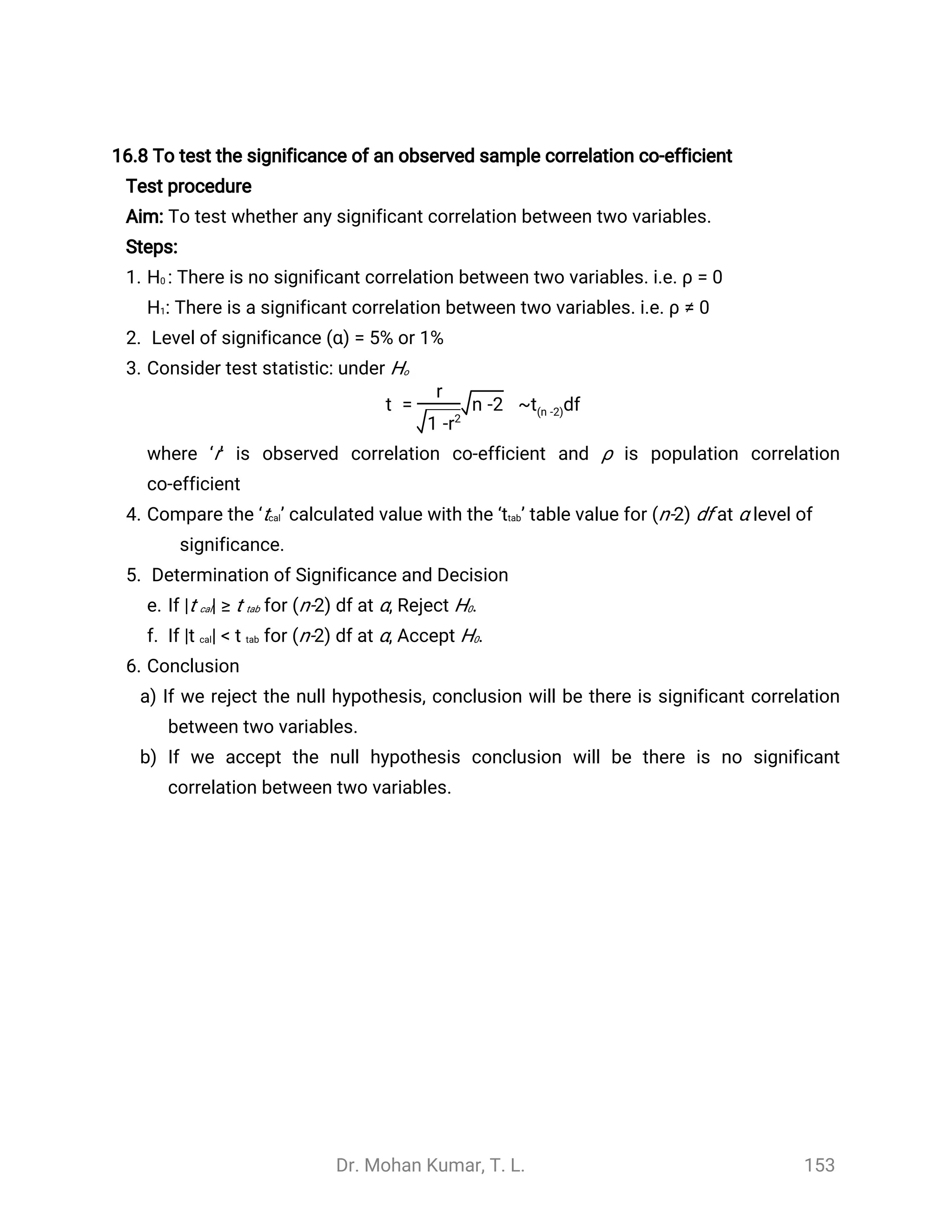 Dr. Mohan Kumar, T. L. 153
16.8 To test the significance of an observed sample correlation co-efficient
Test procedure
Aim: To test whether any significant correlation between two variables.
Steps:
1. H0 : There is no significant correlation between two variables. i.e. ρ = 0
H1: There is a significant correlation between two variables. i.e. ρ ≠ 0
2. Level of significance (α) = 5% or 1%
3. Consider test statistic: under Ho
t = ~ df
r
1 -r2
n -2 t(n -2)
where ‘r’ is observed correlation co-efficient and ρ is population correlation
co-efficient
4. Compare the ‘tcal’ calculated value with the ‘ttab’ table value for (n-2) df at α level of
significance.
5. Determination of Significance and Decision
e. If |t cal| ≥ t tab for (n-2) df at α, Reject H0.
f. If |t cal| < t tab for (n-2) df at α, Accept H0.
6. Conclusion
a) If we reject the null hypothesis, conclusion will be there is significant correlation
between two variables.
b) If we accept the null hypothesis conclusion will be there is no significant
correlation between two variables.
 