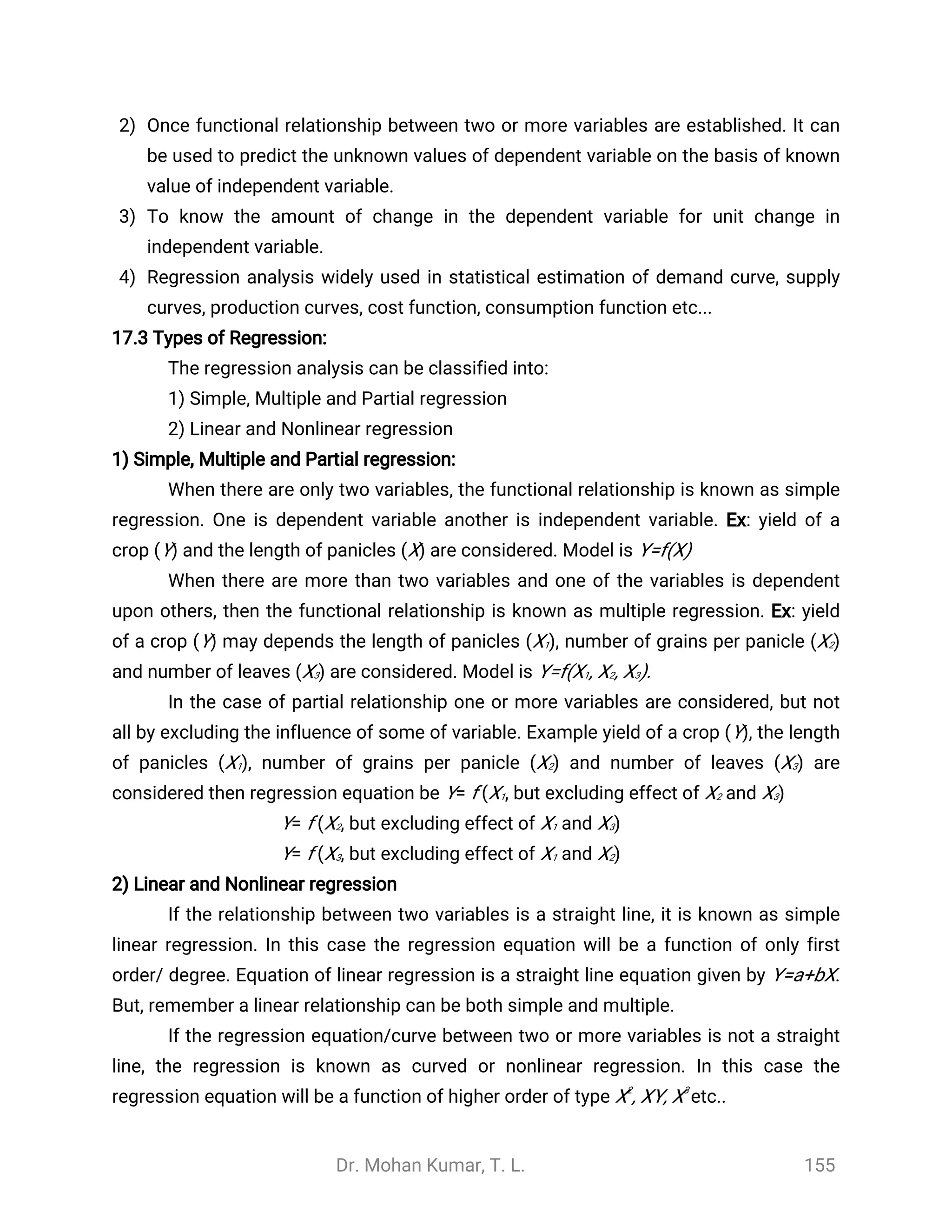 Dr. Mohan Kumar, T. L. 155
2) Once functional relationship between two or more variables are established. It can
be used to predict the unknown values of dependent variable on the basis of known
value of independent variable.
3) To know the amount of change in the dependent variable for unit change in
independent variable.
4) Regression analysis widely used in statistical estimation of demand curve, supply
curves, production curves, cost function, consumption function etc...
17.3 Types of Regression:
The regression analysis can be classified into:
1) Simple, Multiple and Partial regression
2) Linear and Nonlinear regression
1) Simple, Multiple and Partial regression:
When there are only two variables, the functional relationship is known as simple
regression. One is dependent variable another is independent variable. Ex: yield of a
crop (Y) and the length of panicles (X) are considered. Model is Y=f(X)
When there are more than two variables and one of the variables is dependent
upon others, then the functional relationship is known as multiple regression. Ex: yield
of a crop (Y) may depends the length of panicles (X1), number of grains per panicle (X2)
and number of leaves (X3) are considered. Model is Y=f(X1, X2, X3).
In the case of partial relationship one or more variables are considered, but not
all by excluding the influence of some of variable. Example yield of a crop (Y), the length
of panicles (X1), number of grains per panicle (X2) and number of leaves (X3) are
considered then regression equation be Y= f (X1, but excluding effect of X2 and X3)
Y= f (X2, but excluding effect of X1 and X3)
Y= f (X3, but excluding effect of X1 and X2)
2) Linear and Nonlinear regression
If the relationship between two variables is a straight line, it is known as simple
linear regression. In this case the regression equation will be a function of only first
order/ degree. Equation of linear regression is a straight line equation given by Y=a+bX.
But, remember a linear relationship can be both simple and multiple.
If the regression equation/curve between two or more variables is not a straight
line, the regression is known as curved or nonlinear regression. In this case the
regression equation will be a function of higher order of type X2
, XY, X3
etc..
 
