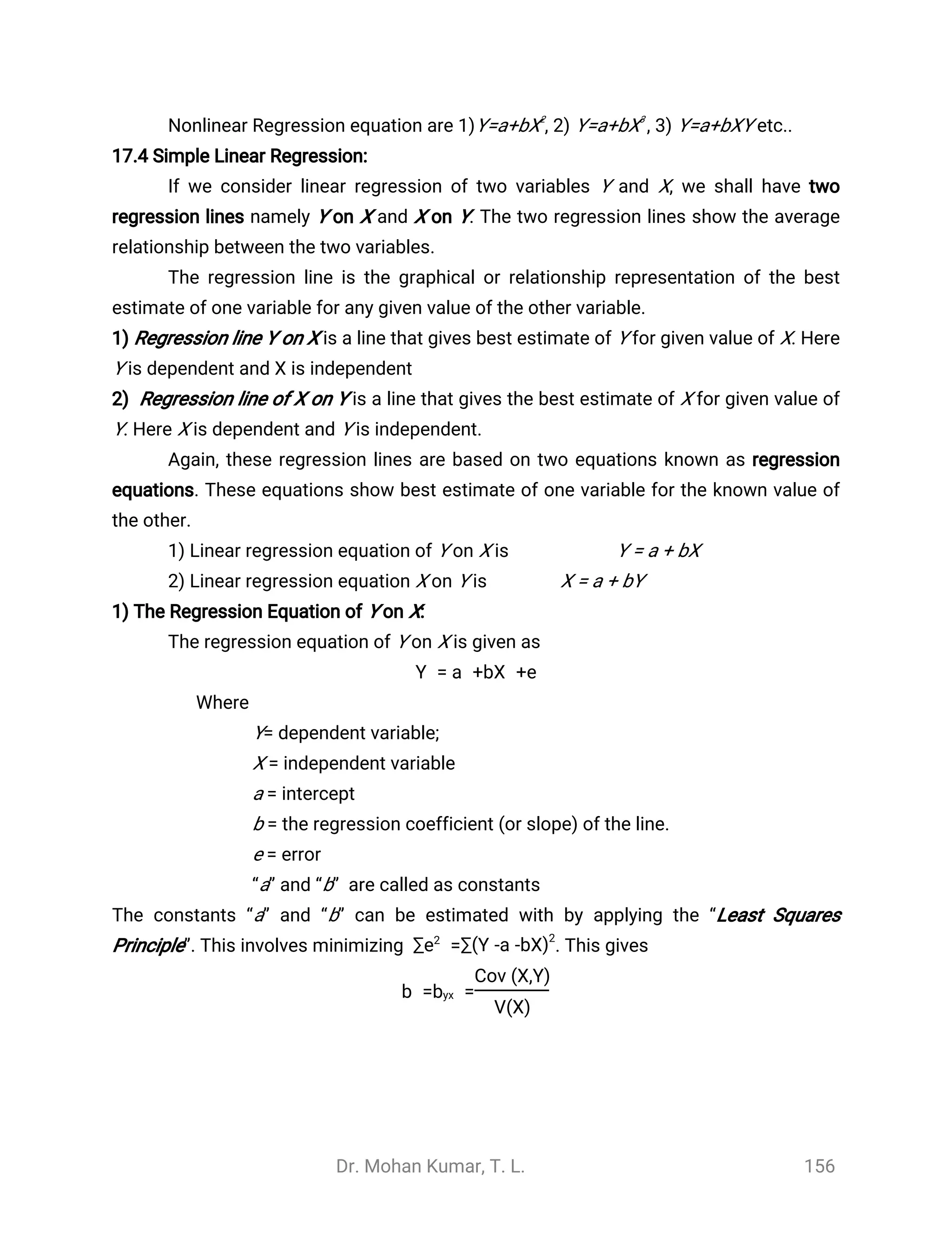 Dr. Mohan Kumar, T. L. 156
Nonlinear Regression equation are 1)Y=a+bX2
, 2) Y=a+bX3
, 3) Y=a+bXY etc..
17.4 Simple Linear Regression:
If we consider linear regression of two variables Y and X, we shall have two
regression lines namely Y on X and X on Y. The two regression lines show the average
relationship between the two variables.
The regression line is the graphical or relationship representation of the best
estimate of one variable for any given value of the other variable.
1) Regression line Y on X is a line that gives best estimate of Y for given value of X. Here
Y is dependent and X is independent
2) Regression line of X on Y is a line that gives the best estimate of X for given value of
Y. Here X is dependent and Y is independent.
Again, these regression lines are based on two equations known as regression
equations. These equations show best estimate of one variable for the known value of
the other.
1) Linear regression equation of Y on X is Y = a + bX
2) Linear regression equation X on Y is X = a + bY
1) The Regression Equation of Y on X:
The regression equation of Y on X is given as
Y = a +bX +e
Where
Y= dependent variable;
X = independent variable
a = intercept
b = the regression coefficient (or slope) of the line.
e = error
“a” and “b” are called as constants
The constants “a” and “b” can be estimated with by applying the “Least Squares
Principle”. This involves minimizing . This gives=∑e2
∑(Y -a -bX)2
b = =byx
Cov (X,Y)
V(X)
 