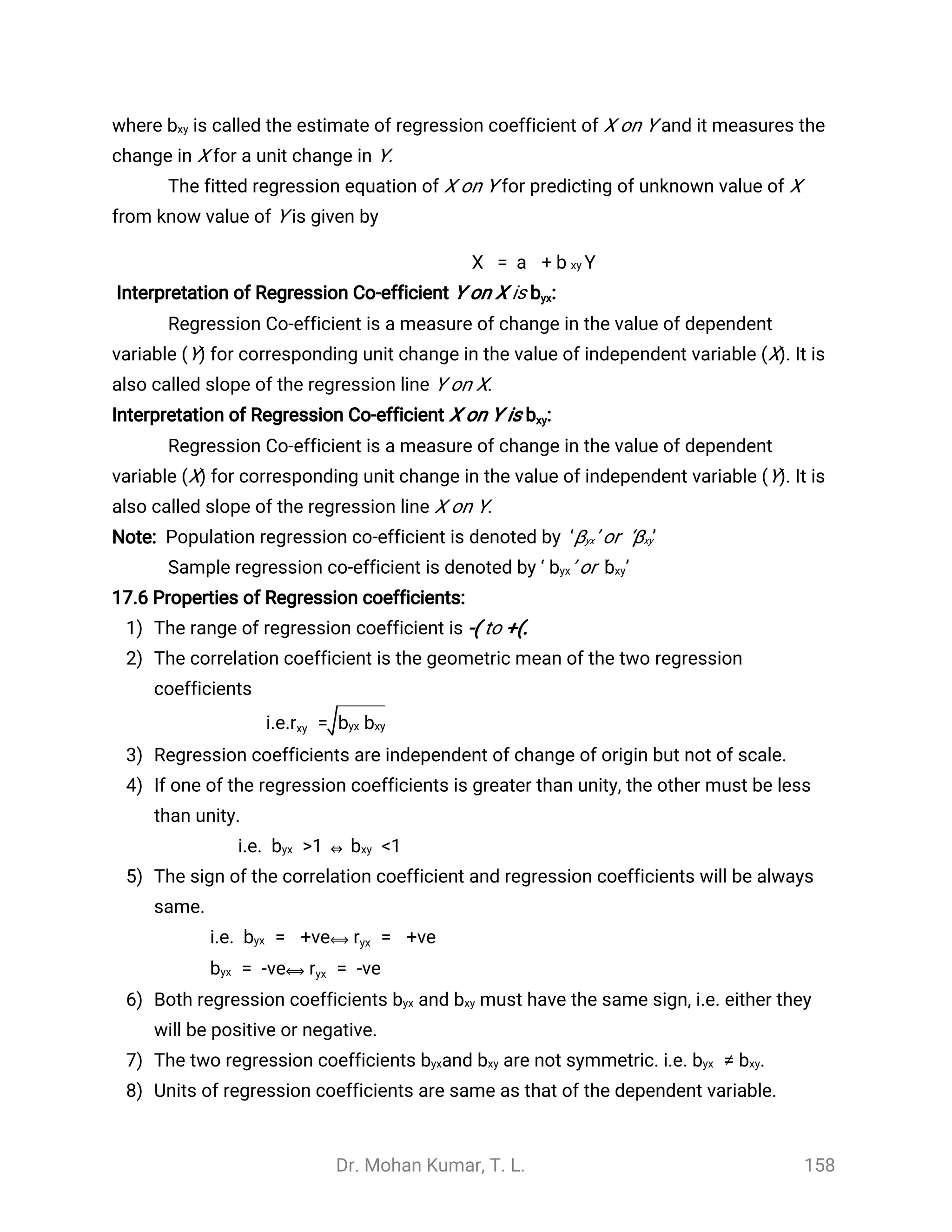 Dr. Mohan Kumar, T. L. 158
where is called the estimate of regression coefficient of X on Y and it measures thebxy
change in X for a unit change in Y.
The fitted regression equation of X on Y for predicting of unknown value of X
from know value of Y is given by
= + Y
̂
X
̂
a
̂
b xy
Interpretation of Regression Co-efficient Y on X is :byx
Regression Co-efficient is a measure of change in the value of dependent
variable (Y) for corresponding unit change in the value of independent variable (X). It is
also called slope of the regression line Y on X.
Interpretation of Regression Co-efficient X on Y is :bxy
Regression Co-efficient is a measure of change in the value of dependent
variable (X) for corresponding unit change in the value of independent variable (Y). It is
also called slope of the regression line X on Y.
Note: Population regression co-efficient is denoted by ‘βyx’ or ‘βxy’
Sample regression co-efficient is denoted by ‘ ’ or ‘ ’byx bxy
17.6 Properties of Regression coefficients:
1) The range of regression coefficient is -( to +(.
2) The correlation coefficient is the geometric mean of the two regression
coefficients
i.e. =rxy byx bxy
3) Regression coefficients are independent of change of origin but not of scale.
4) If one of the regression coefficients is greater than unity, the other must be less
than unity.
i.e. >1 ⇔ <1byx bxy
5) The sign of the correlation coefficient and regression coefficients will be always
same.
i.e. = +ve⟺ = +vebyx ryx
= -ve⟺ = -vebyx ryx
6) Both regression coefficients must have the same sign, i.e. either theyandbyx bxy
will be positive or negative.
7) The two regression coefficients are not symmetric. i.e.andbyx bxy ≠ .byx bxy
8) Units of regression coefficients are same as that of the dependent variable.
 