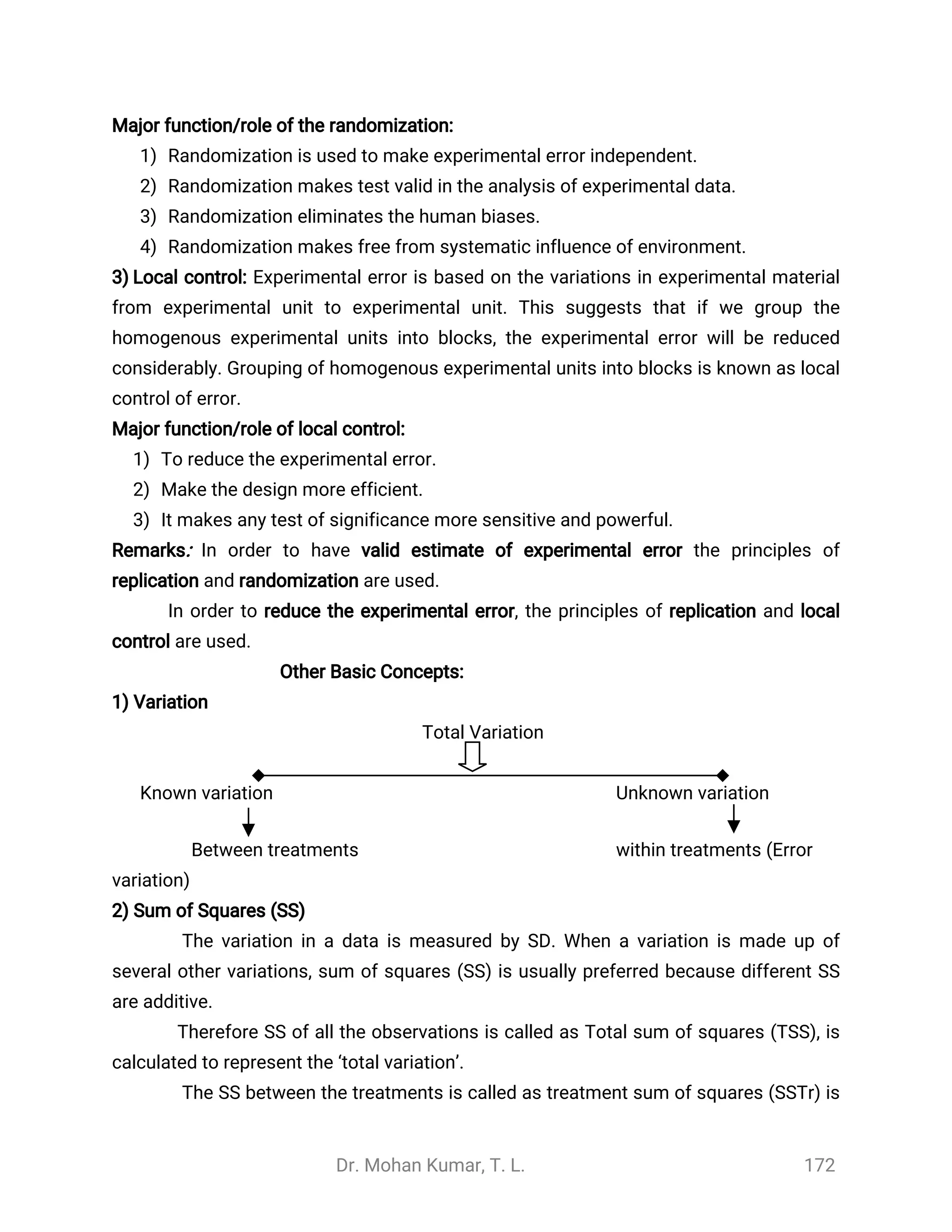 Dr. Mohan Kumar, T. L. 172
Major function/role of the randomization:
1) Randomization is used to make experimental error independent.
2) Randomization makes test valid in the analysis of experimental data.
3) Randomization eliminates the human biases.
4) Randomization makes free from systematic influence of environment.
3) Local control: Experimental error is based on the variations in experimental material
from experimental unit to experimental unit. This suggests that if we group the
homogenous experimental units into blocks, the experimental error will be reduced
considerably. Grouping of homogenous experimental units into blocks is known as local
control of error.
Major function/role of local control:
1) To reduce the experimental error.
2) Make the design more efficient.
3) It makes any test of significance more sensitive and powerful.
Remarks: In order to have valid estimate of experimental error the principles of
replication and randomization are used.
In order to reduce the experimental error, the principles of replication and local
control are used.
Other Basic Concepts:
1) Variation
Total Variation
Known variation Unknown variation
Between treatments within treatments (Error
variation)
2) Sum of Squares (SS)
The variation in a data is measured by SD. When a variation is made up of
several other variations, sum of squares (SS) is usually preferred because different SS
are additive.
Therefore SS of all the observations is called as Total sum of squares (TSS), is
calculated to represent the ‘total variation’.
The SS between the treatments is called as treatment sum of squares (SSTr) is
 