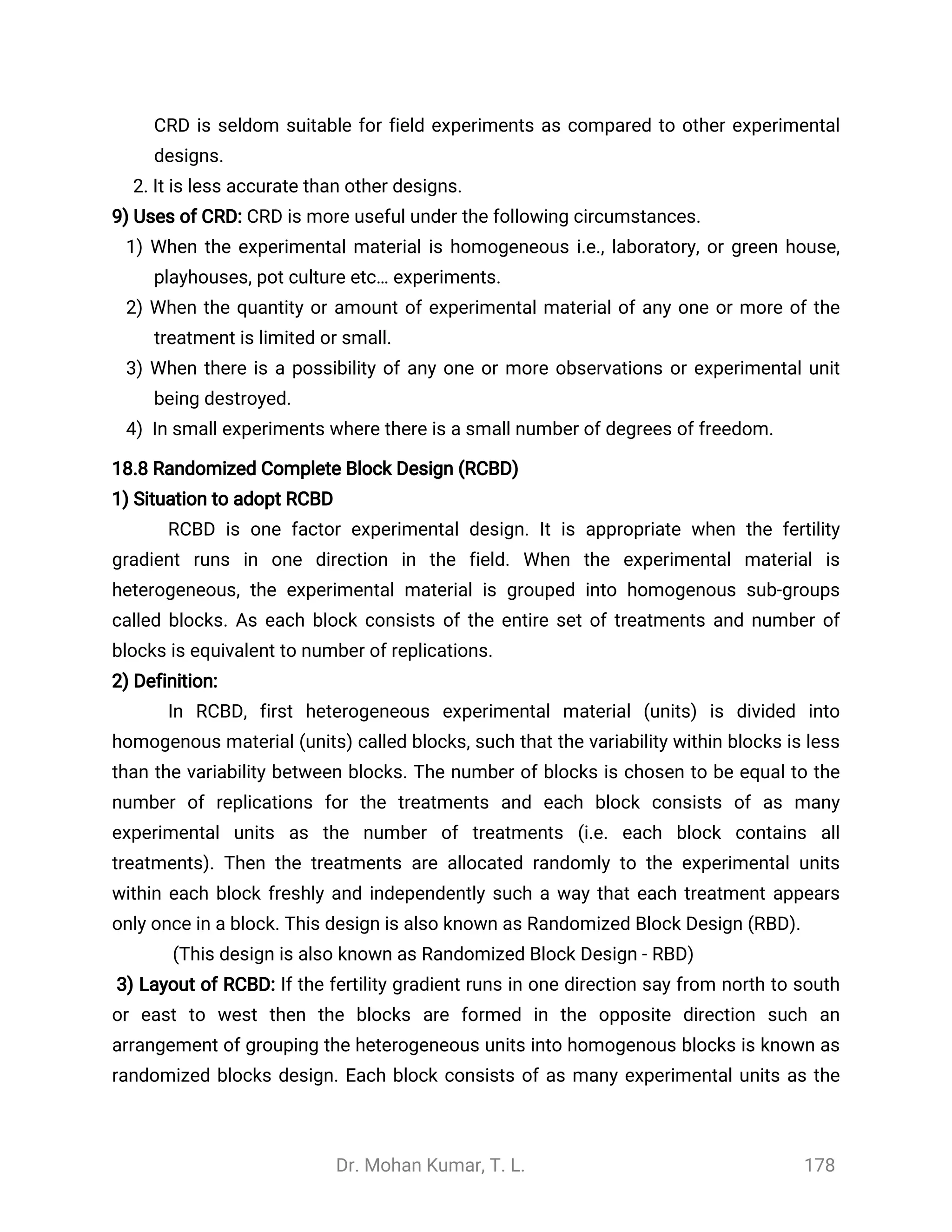 Dr. Mohan Kumar, T. L. 178
CRD is seldom suitable for field experiments as compared to other experimental
designs.
2. It is less accurate than other designs.
9) Uses of CRD: CRD is more useful under the following circumstances.
1) When the experimental material is homogeneous i.e., laboratory, or green house,
playhouses, pot culture etc… experiments.
2) When the quantity or amount of experimental material of any one or more of the
treatment is limited or small.
3) When there is a possibility of any one or more observations or experimental unit
being destroyed.
4) In small experiments where there is a small number of degrees of freedom.
18.8 Randomized Complete Block Design (RCBD)
1) Situation to adopt RCBD
RCBD is one factor experimental design. It is appropriate when the fertility
gradient runs in one direction in the field. When the experimental material is
heterogeneous, the experimental material is grouped into homogenous sub-groups
called blocks. As each block consists of the entire set of treatments and number of
blocks is equivalent to number of replications.
2) Definition:
In RCBD, first heterogeneous experimental material (units) is divided into
homogenous material (units) called blocks, such that the variability within blocks is less
than the variability between blocks. The number of blocks is chosen to be equal to the
number of replications for the treatments and each block consists of as many
experimental units as the number of treatments (i.e. each block contains all
treatments). Then the treatments are allocated randomly to the experimental units
within each block freshly and independently such a way that each treatment appears
only once in a block. This design is also known as Randomized Block Design (RBD).
(This design is also known as Randomized Block Design - RBD)
3) Layout of RCBD: If the fertility gradient runs in one direction say from north to south
or east to west then the blocks are formed in the opposite direction such an
arrangement of grouping the heterogeneous units into homogenous blocks is known as
randomized blocks design. Each block consists of as many experimental units as the
 