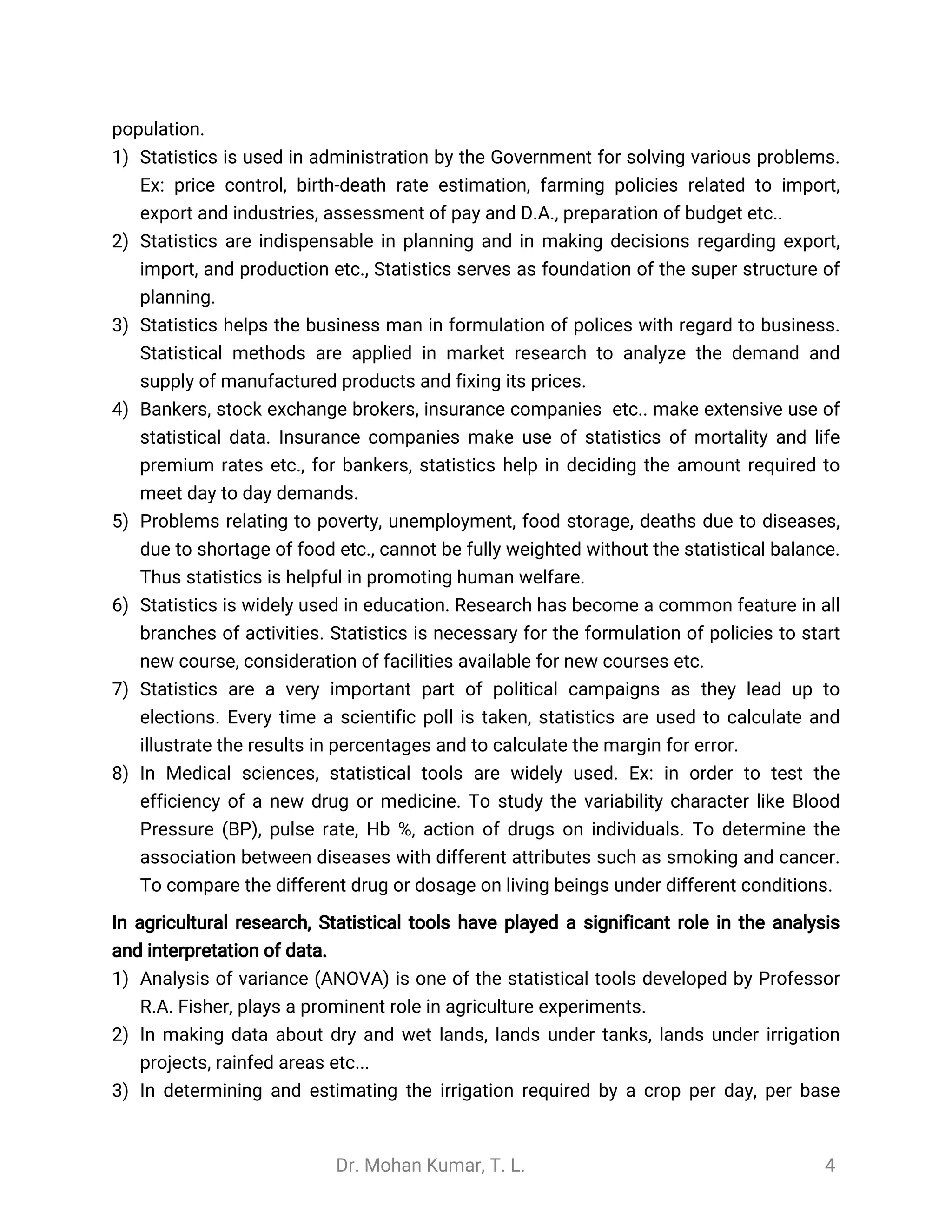 Dr. Mohan Kumar, T. L. 4
population.
1) Statistics is used in administration by the Government for solving various problems.
Ex: price control, birth-death rate estimation, farming policies related to import,
export and industries, assessment of pay and D.A., preparation of budget etc..
2) Statistics are indispensable in planning and in making decisions regarding export,
import, and production etc., Statistics serves as foundation of the super structure of
planning.
3) Statistics helps the business man in formulation of polices with regard to business.
Statistical methods are applied in market research to analyze the demand and
supply of manufactured products and fixing its prices.
4) Bankers, stock exchange brokers, insurance companies etc.. make extensive use of
statistical data. Insurance companies make use of statistics of mortality and life
premium rates etc., for bankers, statistics help in deciding the amount required to
meet day to day demands.
5) Problems relating to poverty, unemployment, food storage, deaths due to diseases,
due to shortage of food etc., cannot be fully weighted without the statistical balance.
Thus statistics is helpful in promoting human welfare.
6) Statistics is widely used in education. Research has become a common feature in all
branches of activities. Statistics is necessary for the formulation of policies to start
new course, consideration of facilities available for new courses etc.
7) Statistics are a very important part of political campaigns as they lead up to
elections. Every time a scientific poll is taken, statistics are used to calculate and
illustrate the results in percentages and to calculate the margin for error.
8) In Medical sciences, statistical tools are widely used. Ex: in order to test the
efficiency of a new drug or medicine. To study the variability character like Blood
Pressure (BP), pulse rate, Hb %, action of drugs on individuals. To determine the
association between diseases with different attributes such as smoking and cancer.
To compare the different drug or dosage on living beings under different conditions.
In agricultural research, Statistical tools have played a significant role in the analysis
and interpretation of data.
1) Analysis of variance (ANOVA) is one of the statistical tools developed by Professor
R.A. Fisher, plays a prominent role in agriculture experiments.
2) In making data about dry and wet lands, lands under tanks, lands under irrigation
projects, rainfed areas etc...
3) In determining and estimating the irrigation required by a crop per day, per base
 