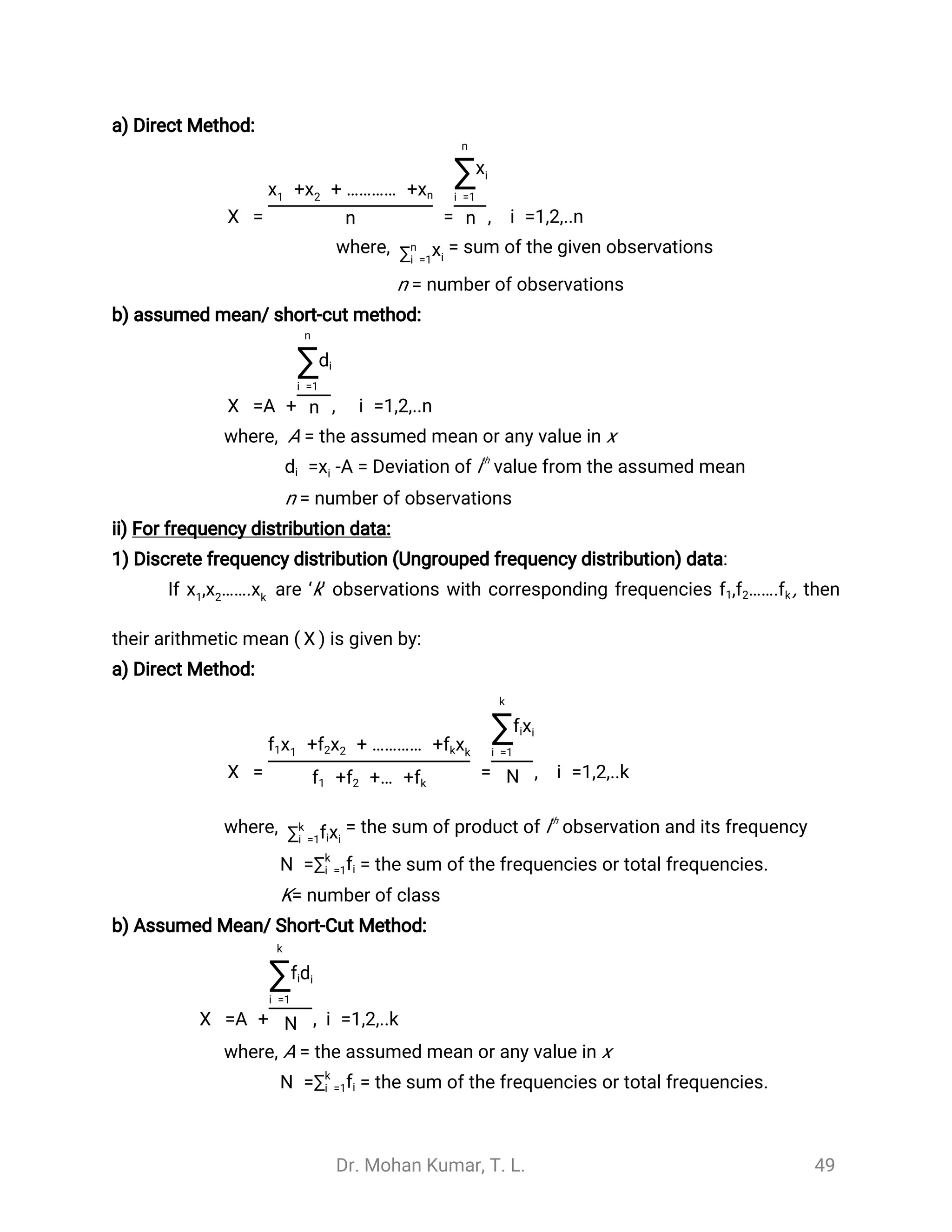 Dr. Mohan Kumar, T. L. 49
a) Direct Method:
= = , i =1,2,..n
̅
X
+ + ………… +x1 x2 xn
n
n
∑i =1
xi
n
where, = sum of the given observations∑n
i =1
xi
n = number of observations
b) assumed mean/ short-cut method:
=A + , i =1,2,..n
̅
X
n
∑i =1
di
n
where, A = the assumed mean or any value in x
= Deviation of ith
value from the assumed mean-A=xdi i
n = number of observations
ii) For frequency distribution data:
1) Discrete frequency distribution (Ungrouped frequency distribution) data:
If are ‘k’ observations with corresponding frequencies , then, …….x1 x2 xk
, …….f1 f2 fk
their arithmetic mean ( is given by:)
̅
X
a) Direct Method:
= = , i =1,2,..k
̅
X
+ + ………… +f1x1 xf2 2 fkxk
+ +… +f1 f2 fk
k
∑i =1
xfi i
N
where, = the sum of product of ith
observation and its frequency∑k
i =1 xfi i
= the sum of the frequencies or total frequencies.N =∑k
i =1fi
K= number of class
b) Assumed Mean/ Short-Cut Method:
=A + , i =1,2,..k
̅
X
k
∑i =1
dfi i
N
where, A = the assumed mean or any value in x
= the sum of the frequencies or total frequencies.N =∑k
i =1fi
 