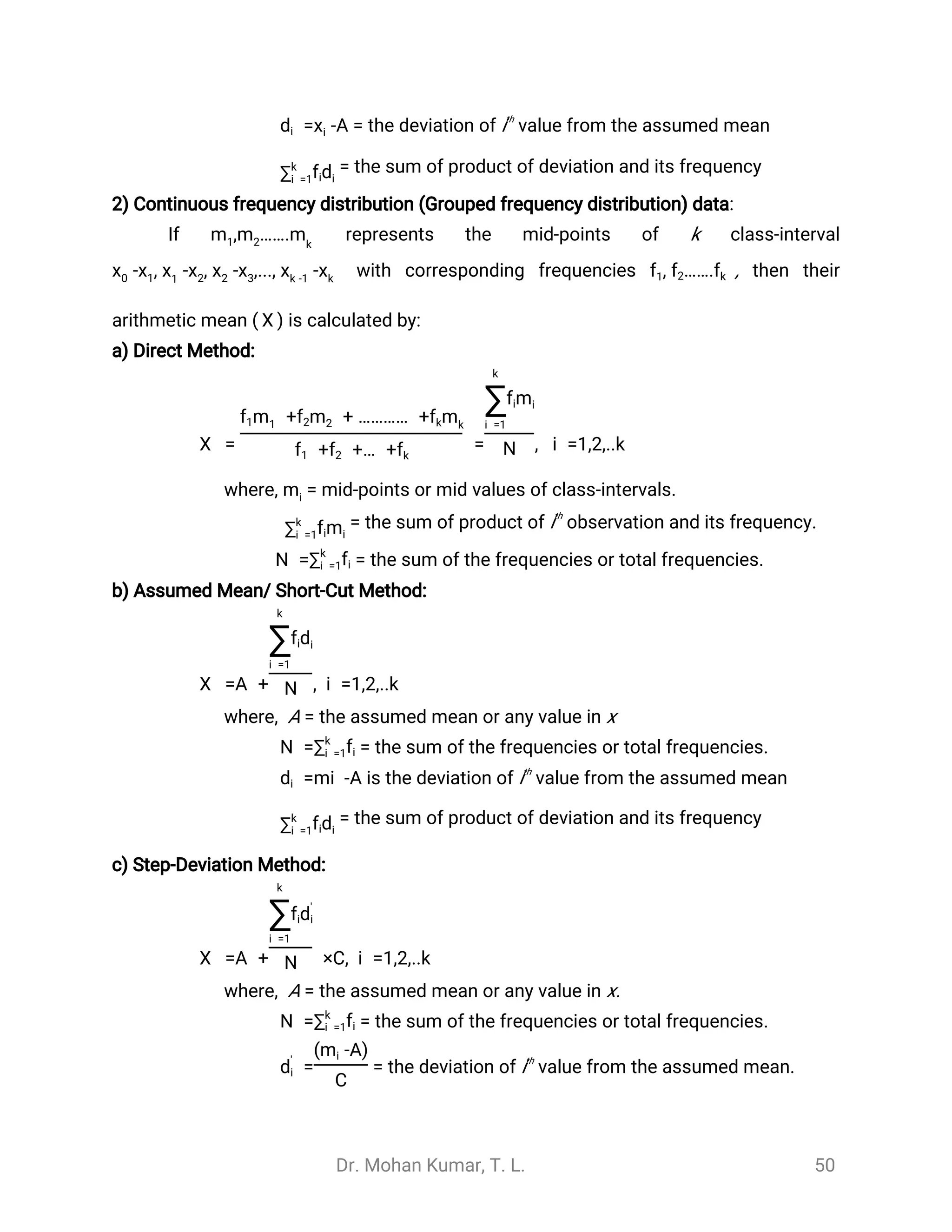 Dr. Mohan Kumar, T. L. 50
= the deviation of ith
value from the assumed mean-A=xdi i
= the sum of product of deviation and its frequency∑k
i =1 dfi i
2) Continuous frequency distribution (Grouped frequency distribution) data:
If represents the mid-points of k class-interval, …….m1 m2 mk
with corresponding frequencies , then their- , - ,..., -- , xx0 x1 1
x2 x2 x3 xk -1
xk
, …….f1 f2 fk
arithmetic mean ( is calculated by:)
̅
X
a) Direct Method:
= = , i =1,2,..k
̅
X
+ + ………… +f1m1 mf2 2 fkmk
+ +… +f1 f2 fk
k
∑i =1
mfi i
N
where, = mid-points or mid values of class-intervals.mi
= the sum of product of ith
observation and its frequency.∑k
i =1 mfi i
= the sum of the frequencies or total frequencies.N =∑k
i =1fi
b) Assumed Mean/ Short-Cut Method:
=A + , i =1,2,..k
̅
X
k
∑i =1
dfi i
N
where, A = the assumed mean or any value in x
= the sum of the frequencies or total frequencies.N =∑k
i =1fi
is the deviation of ith
value from the assumed mean=mi -Adi
= the sum of product of deviation and its frequency∑k
i =1 dfi i
c) Step-Deviation Method:
=A + ×C, i =1,2,..k
̅
X
k
∑i =1
fid'
i
N
where, A = the assumed mean or any value in x.
= the sum of the frequencies or total frequencies.N =∑k
i =1fi
= the deviation of ith
value from the assumed mean.=d'
i
-A)(mi
C
 