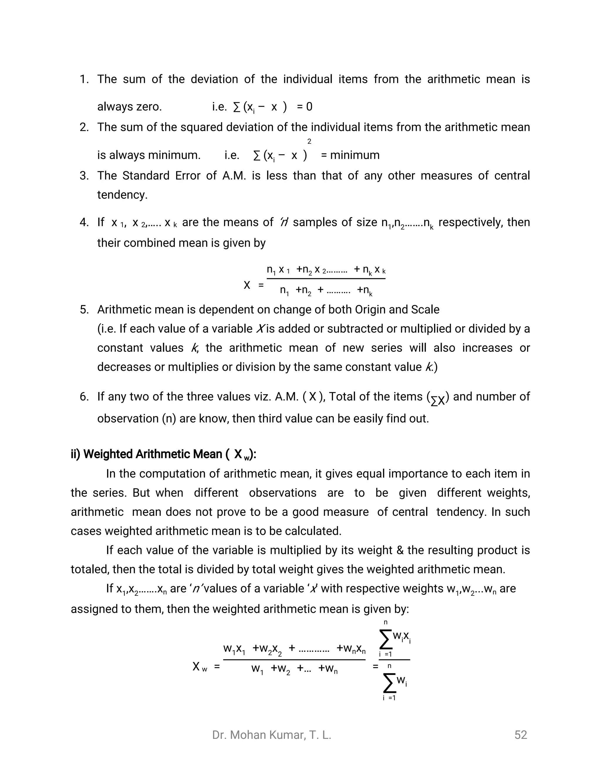 Dr. Mohan Kumar, T. L. 52
1. The sum of the deviation of the individual items from the arithmetic mean is
always zero. i.e. ∑ ( – ) = 0xi
̅
x
2. The sum of the squared deviation of the individual items from the arithmetic mean
is always minimum. i.e. ∑ = minimum( – )xi
̅
x
2
3. The Standard Error of A.M. is less than that of any other measures of central
tendency.
4. If are the means of ‘n’ samples of size respectively, then, ,…..
̅
x 1
̅
x 2
̅
x k , …….n1 n2 nk
their combined mean is given by
=
̿
X
+ ……… +n1
̅
x 1 n2
̅
x 2 nk
̅
x k
+ + ………. +n1 n2 nk
5. Arithmetic mean is dependent on change of both Origin and Scale
(i.e. If each value of a variable X is added or subtracted or multiplied or divided by a
constant values k, the arithmetic mean of new series will also increases or
decreases or multiplies or division by the same constant value k.)
6. If any two of the three values viz. A.M. ( ), Total of the items ( ) and number of
̅
X ∑X
observation ( ) are know, then third value can be easily find out.n
ii) Weighted Arithmetic Mean ( :)
̅
X w
In the computation of arithmetic mean, it gives equal importance to each item in
the series. But when different observations are to be given different weights,
arithmetic mean does not prove to be a good measure of central tendency. In such
cases weighted arithmetic mean is to be calculated.
If each value of the variable is multiplied by its weight & the resulting product is
totaled, then the total is divided by total weight gives the weighted arithmetic mean.
If are ‘n’ values of a variable ‘x’ with respective weights are, …….x1 x2 xn , ...w1 w2 wn
assigned to them, then the weighted arithmetic mean is given by:
= =
̅
X w
+ + ………… +w1x1 xw2 2
wnxn
+ +… +w1 w2 wn
n
∑i =1
xwi i
n
∑i =1
wi
 