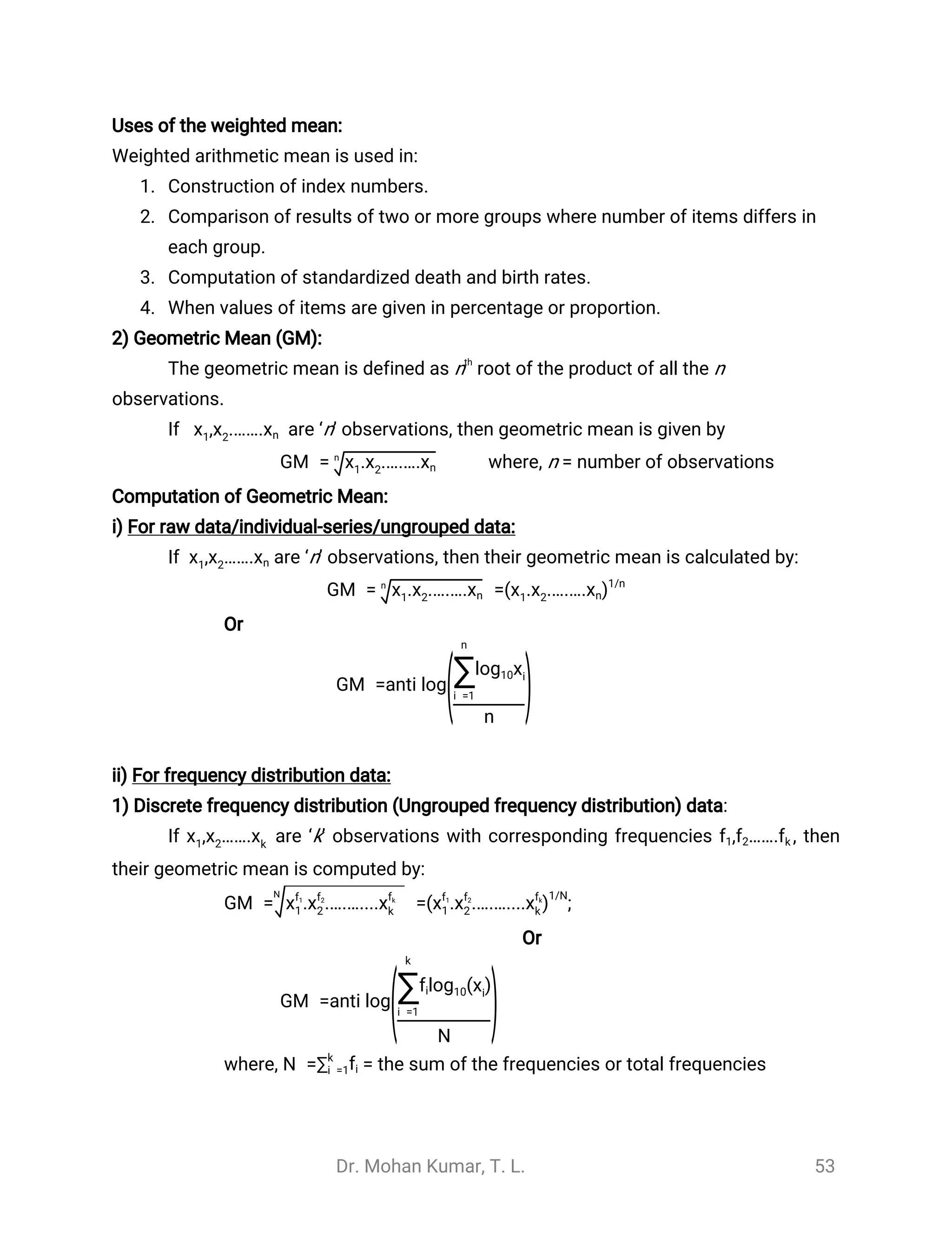 Dr. Mohan Kumar, T. L. 53
Uses of the weighted mean:
Weighted arithmetic mean is used in:
1. Construction of index numbers.
2. Comparison of results of two or more groups where number of items differs in
each group.
3. Computation of standardized death and birth rates.
4. When values of items are given in percentage or proportion.
2) Geometric Mean (GM):
The geometric mean is defined as nth
root of the product of all the n
observations.
If are ‘n’ observations, then geometric mean is given by,x1 x2.…….xn
where, n = number of observationsGM = . .….….x1 x2 xn
n
Computation of Geometric Mean:
i) For raw data/individual-series/ungrouped data:
If are ‘n’ observations, then their geometric mean is calculated by:, …….x1 x2 xn
GM = =. .….….x1 x2 xn
n
( . .….…. )x1 x2 xn
1/n
Or
GM =anti log
(
n
∑i =1
log10xi
n
)
ii) For frequency distribution data:
1) Discrete frequency distribution (Ungrouped frequency distribution) data:
If are ‘k’ observations with corresponding frequencies , then, …….x1 x2 xk
, …….f1 f2 fk
their geometric mean is computed by:
;GM = =. .….…....xf1
1 xf2
2 xfk
k
N
( . .….….... )xf1
1 xf2
2 xfk
k
1/N
Or
GM =anti log
(
k
∑i =1
( )logfi 10 xi
N
)
where, = the sum of the frequencies or total frequenciesN =∑k
i =1fi
 