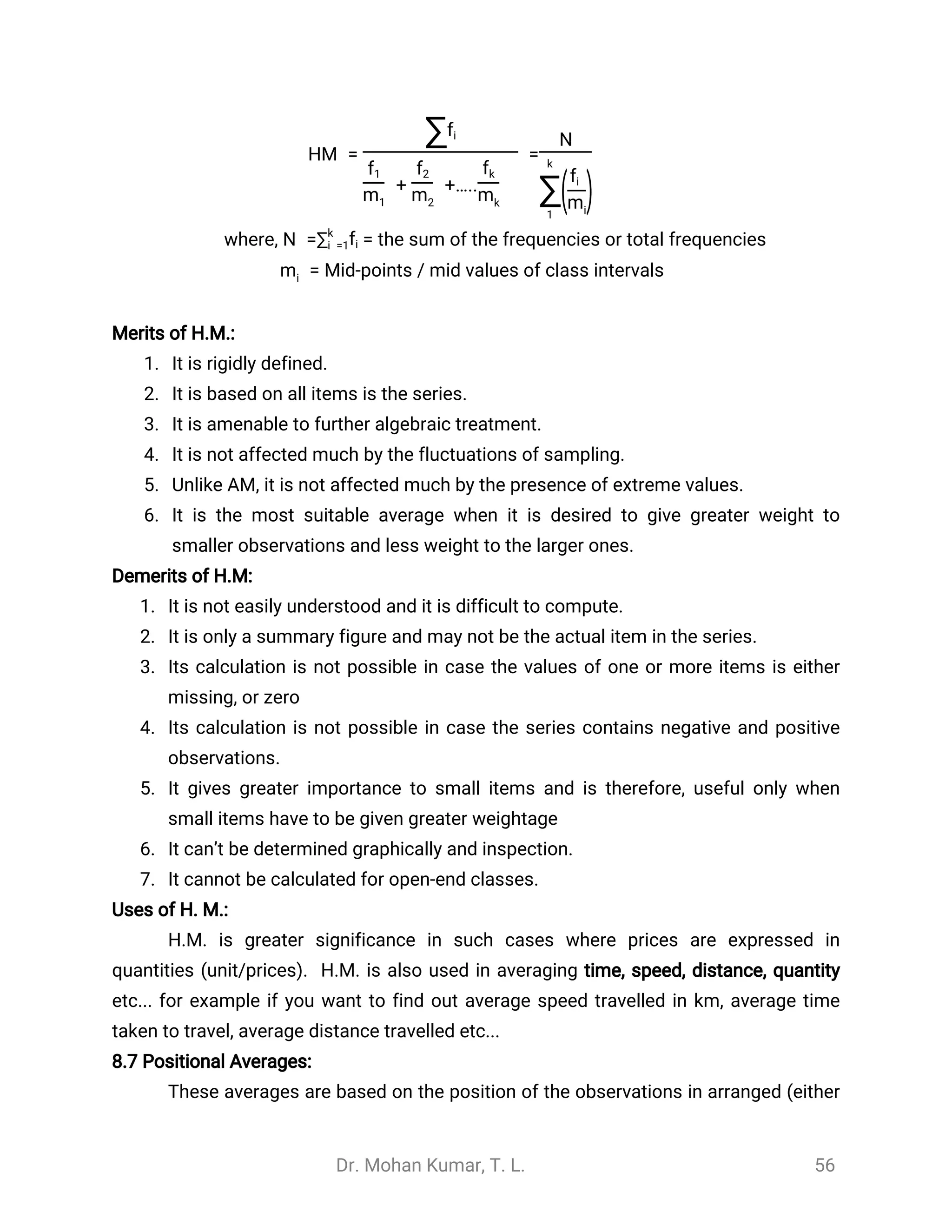 Dr. Mohan Kumar, T. L. 56
HM = =
∑fi
+ +…..
f1
m1
f2
m2
fk
mk
N
k
∑1
(fi
mi
)
where, = the sum of the frequencies or total frequenciesN =∑k
i =1fi
Mid-points / mid values of class intervals=mi
Merits of H.M.:
1. It is rigidly defined.
2. It is based on all items is the series.
3. It is amenable to further algebraic treatment.
4. It is not affected much by the fluctuations of sampling.
5. Unlike AM, it is not affected much by the presence of extreme values.
6. It is the most suitable average when it is desired to give greater weight to
smaller observations and less weight to the larger ones.
Demerits of H.M:
1. It is not easily understood and it is difficult to compute.
2. It is only a summary figure and may not be the actual item in the series.
3. Its calculation is not possible in case the values of one or more items is either
missing, or zero
4. Its calculation is not possible in case the series contains negative and positive
observations.
5. It gives greater importance to small items and is therefore, useful only when
small items have to be given greater weightage
6. It can’t be determined graphically and inspection.
7. It cannot be calculated for open-end classes.
Uses of H. M.:
H.M. is greater significance in such cases where prices are expressed in
quantities (unit/prices). H.M. is also used in averaging time, speed, distance, quantity
etc... for example if you want to find out average speed travelled in km, average time
taken to travel, average distance travelled etc...
8.7 Positional Averages:
These averages are based on the position of the observations in arranged (either
 