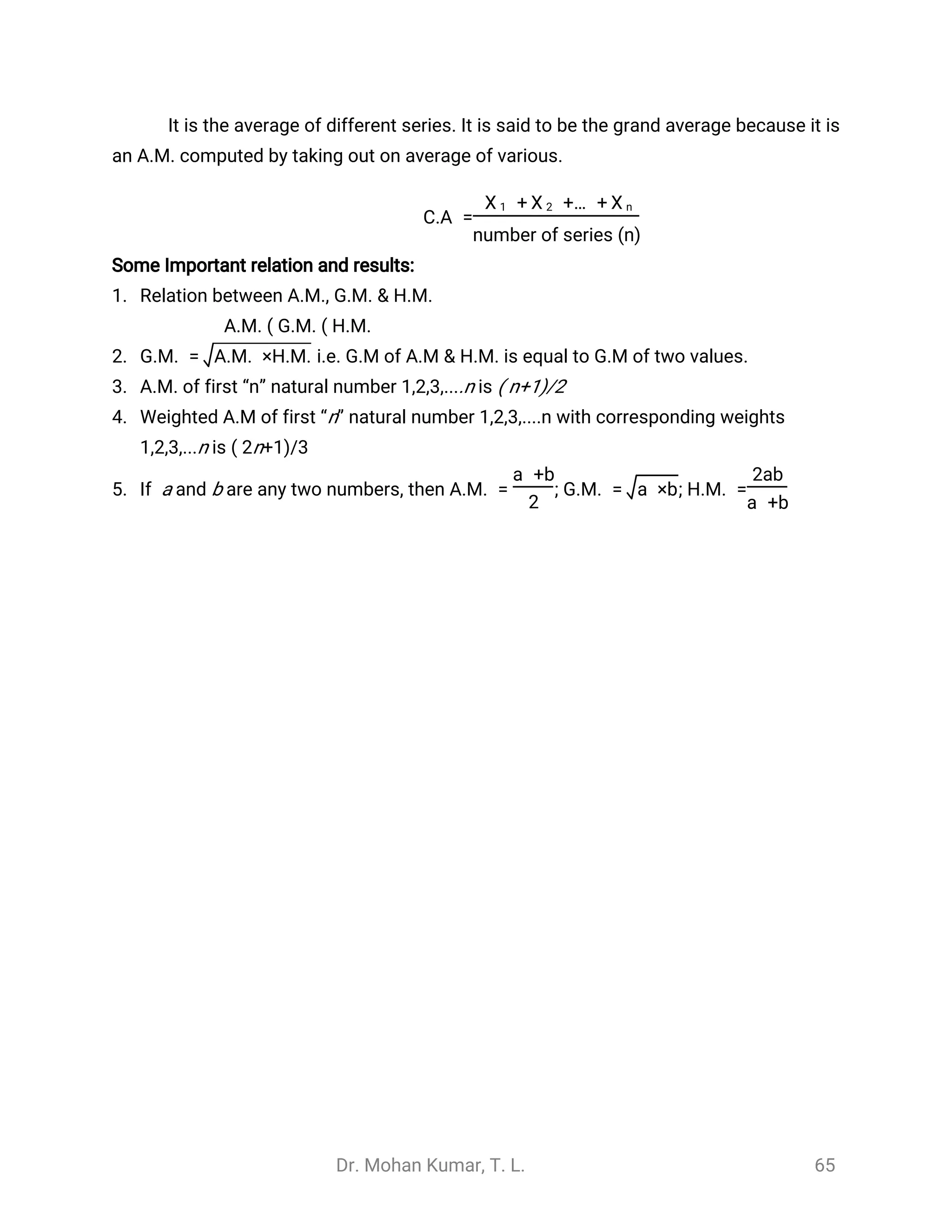 Dr. Mohan Kumar, T. L. 65
It is the average of different series. It is said to be the grand average because it is
an A.M. computed by taking out on average of various.
C.A =
+ +… +
̅
X 1
̅
X 2
̅
X n
number of series (n)
Some Important relation and results:
1. Relation between A.M., G.M. & H.M.
A.M. ( G.M. ( H.M.
2. i.e. G.M of A.M & H.M. is equal to G.M of two values.G.M. = A.M. ×H.M.
3. A.M. of first “n” natural number 1,2,3,....n is ( n+1)/2
4. Weighted A.M of first “n” natural number 1,2,3,....n with corresponding weights
1,2,3,...n is ( 2n+1)/3
5. If a and b are any two numbers, then A.M. = ; G.M. = ; H.M. =
a +b
2
a ×b
2ab
a +b
 