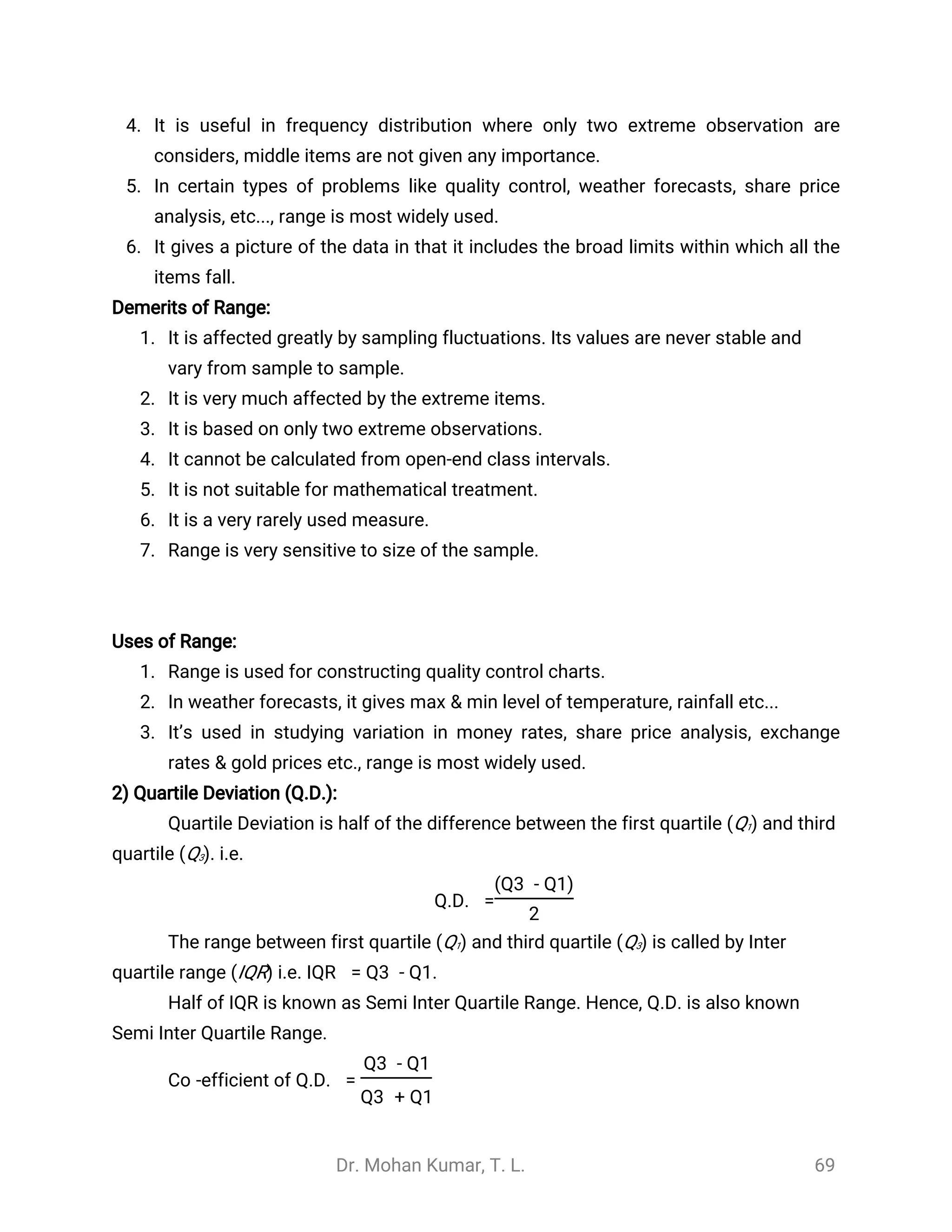 Dr. Mohan Kumar, T. L. 69
4. It is useful in frequency distribution where only two extreme observation are
considers, middle items are not given any importance.
5. In certain types of problems like quality control, weather forecasts, share price
analysis, etc..., range is most widely used.
6. It gives a picture of the data in that it includes the broad limits within which all the
items fall.
Demerits of Range:
1. It is affected greatly by sampling fluctuations. Its values are never stable and
vary from sample to sample.
2. It is very much affected by the extreme items.
3. It is based on only two extreme observations.
4. It cannot be calculated from open-end class intervals.
5. It is not suitable for mathematical treatment.
6. It is a very rarely used measure.
7. Range is very sensitive to size of the sample.
Uses of Range:
1. Range is used for constructing quality control charts.
2. In weather forecasts, it gives max & min level of temperature, rainfall etc...
3. It’s used in studying variation in money rates, share price analysis, exchange
rates & gold prices etc., range is most widely used.
2) Quartile Deviation (Q.D.):
Quartile Deviation is half of the difference between the first quartile (Q1) and third
quartile (Q3). i.e.
Q.D. =
(Q3 - Q1)
2
The range between first quartile (Q1) and third quartile (Q3) is called by Inter
quartile range (IQR) i.e. IQR = Q3 - Q1.
Half of IQR is known as Semi Inter Quartile Range. Hence, Q.D. is also known
Semi Inter Quartile Range.
Co -efficient of Q.D. =
Q3 - Q1
Q3 + Q1
 
