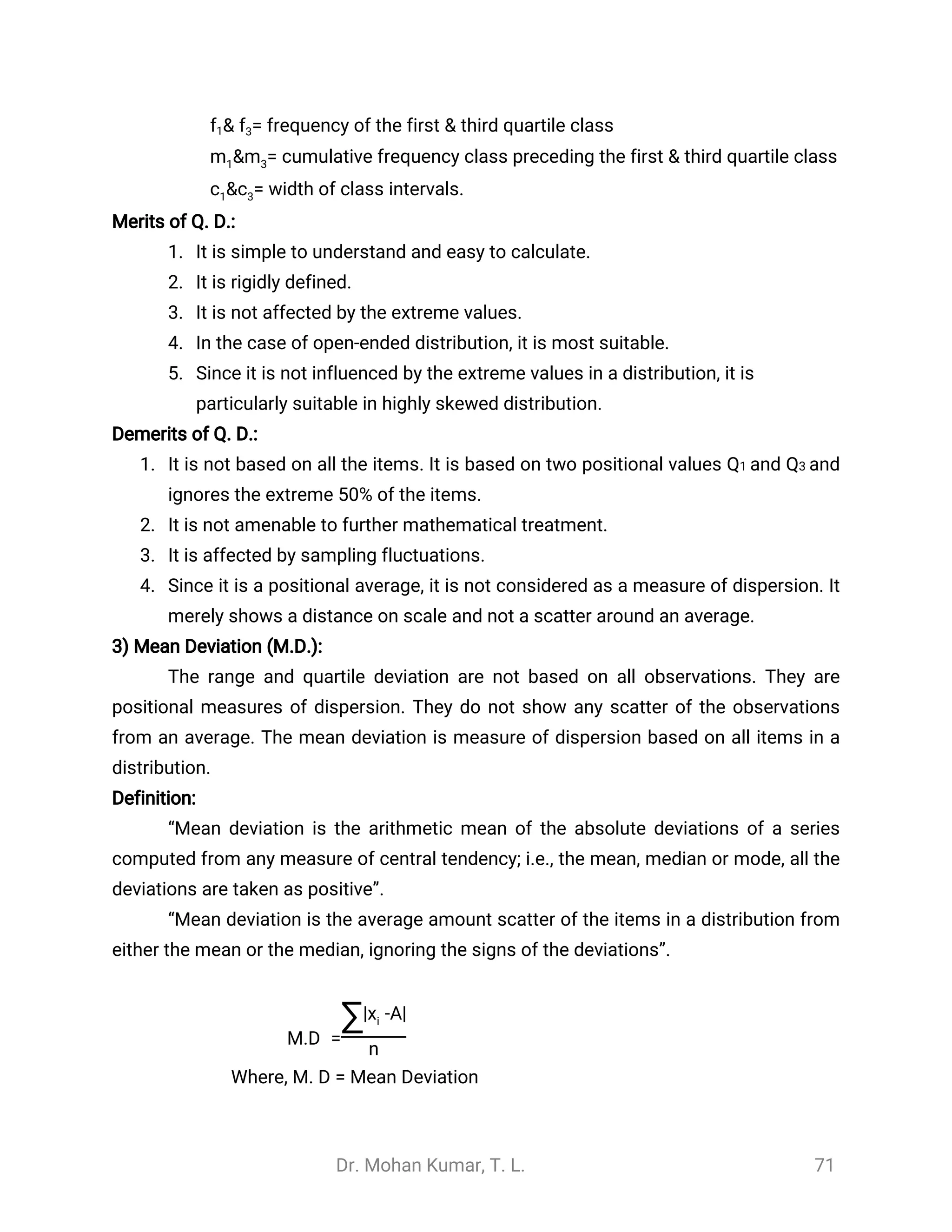 Dr. Mohan Kumar, T. L. 71
= frequency of the first & third quartile class&f1 f3
= cumulative frequency class preceding the first & third quartile class&m1 m3
= width of class intervals.&c1 c3
Merits of Q. D.:
1. It is simple to understand and easy to calculate.
2. It is rigidly defined.
3. It is not affected by the extreme values.
4. In the case of open-ended distribution, it is most suitable.
5. Since it is not influenced by the extreme values in a distribution, it is
particularly suitable in highly skewed distribution.
Demerits of Q. D.:
1. It is not based on all the items. It is based on two positional values Q1 and Q3 and
ignores the extreme 50% of the items.
2. It is not amenable to further mathematical treatment.
3. It is affected by sampling fluctuations.
4. Since it is a positional average, it is not considered as a measure of dispersion. It
merely shows a distance on scale and not a scatter around an average.
3) Mean Deviation (M.D.):
The range and quartile deviation are not based on all observations. They are
positional measures of dispersion. They do not show any scatter of the observations
from an average. The mean deviation is measure of dispersion based on all items in a
distribution.
Definition:
“Mean deviation is the arithmetic mean of the absolute deviations of a series
computed from any measure of central tendency; i.e., the mean, median or mode, all the
deviations are taken as positive”.
“Mean deviation is the average amount scatter of the items in a distribution from
either the mean or the median, ignoring the signs of the deviations”.
M.D =
∑| -A|xi
n
Where, M. D = Mean Deviation
 