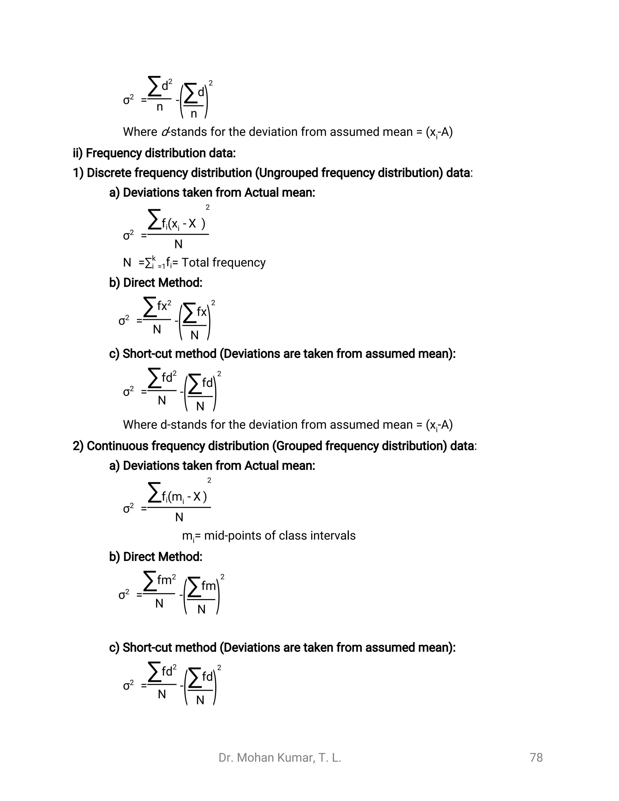Dr. Mohan Kumar, T. L. 78
= -σ2
∑d2
n (∑d
n
)
2
Where d-stands for the deviation from assumed mean = ( -A)xi
ii) Frequency distribution data:
1) Discrete frequency distribution (Ungrouped frequency distribution) data:
a) Deviations taken from Actual mean:
=σ2
∑fi( - )xi
̅
X
2
N
= Total frequencyN =∑k
i =1fi
b) Direct Method:
= -σ2
∑fx2
N (∑fx
N
)
2
c) Short-cut method (Deviations are taken from assumed mean):
= -σ2
∑fd2
N (∑fd
N
)
2
Where d-stands for the deviation from assumed mean = ( -A)xi
2) Continuous frequency distribution (Grouped frequency distribution) data:
a) Deviations taken from Actual mean:
=σ2
∑fi( - )mi
̅
X
2
N
= mid-points of class intervalsmi
b) Direct Method:
= -σ2
∑fm2
N (∑fm
N
)
2
c) Short-cut method (Deviations are taken from assumed mean):
= -σ2
∑fd2
N (∑fd
N
)
2
 