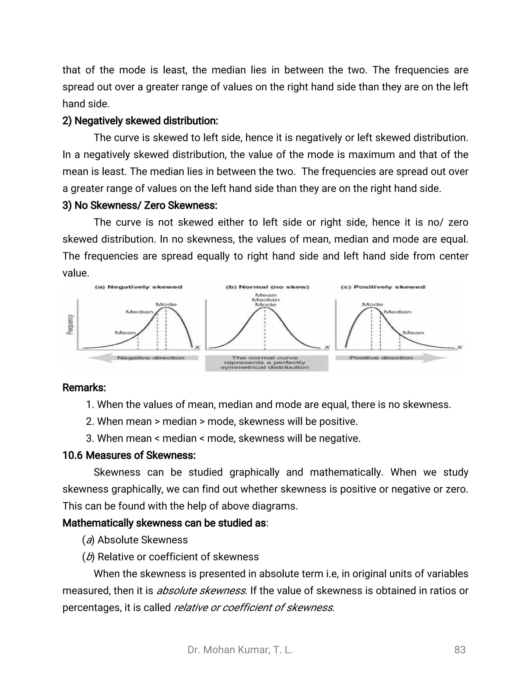 Dr. Mohan Kumar, T. L. 83
that of the mode is least, the median lies in between the two. The frequencies are
spread out over a greater range of values on the right hand side than they are on the left
hand side.
2) Negatively skewed distribution:
The curve is skewed to left side, hence it is negatively or left skewed distribution.
In a negatively skewed distribution, the value of the mode is maximum and that of the
mean is least. The median lies in between the two. The frequencies are spread out over
a greater range of values on the left hand side than they are on the right hand side.
3) No Skewness/ Zero Skewness:
The curve is not skewed either to left side or right side, hence it is no/ zero
skewed distribution. In no skewness, the values of mean, median and mode are equal.
The frequencies are spread equally to right hand side and left hand side from center
value.
Remarks:
1. When the values of mean, median and mode are equal, there is no skewness.
2. When mean > median > mode, skewness will be positive.
3. When mean < median < mode, skewness will be negative.
10.6 Measures of Skewness:
Skewness can be studied graphically and mathematically. When we study
skewness graphically, we can find out whether skewness is positive or negative or zero.
This can be found with the help of above diagrams.
Mathematically skewness can be studied as:
(a) Absolute Skewness
(b) Relative or coefficient of skewness
When the skewness is presented in absolute term i.e, in original units of variables
measured, then it is absolute skewness. If the value of skewness is obtained in ratios or
percentages, it is called relative or coefficient of skewness.
 