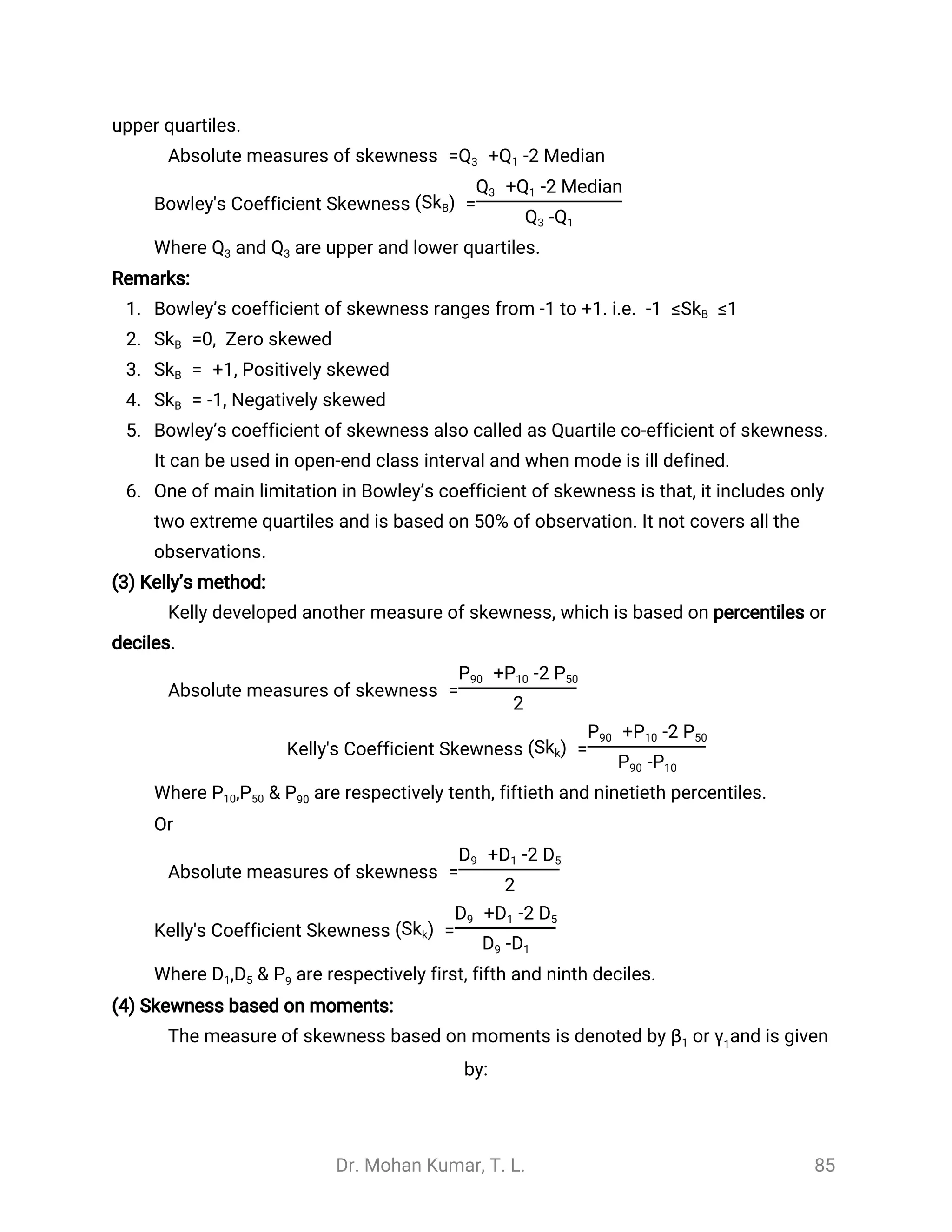 Dr. Mohan Kumar, T. L. 85
upper quartiles.
Absolute measures of skewness = + -2 MedianQ3 Q1
Bowley's Coefficient Skewness =(SkB)
+ -2 MedianQ3 Q1
-Q3 Q1
Where and are upper and lower quartiles.Q3 Q3
Remarks:
1. Bowley’s coefficient of skewness ranges from -1 to +1. i.e. ≤1-1 ≤SkB
2. Zero skewed=0,SkB
3. = +1, Positively skewedSkB
4. = -1, Negatively skewedSkB
5. Bowley’s coefficient of skewness also called as Quartile co-efficient of skewness.
It can be used in open-end class interval and when mode is ill defined.
6. One of main limitation in Bowley’s coefficient of skewness is that, it includes only
two extreme quartiles and is based on 50% of observation. It not covers all the
observations.
(3) Kelly’s method:
Kelly developed another measure of skewness, which is based on percentiles or
deciles.
Absolute measures of skewness =
+ -2P90 P10 P50
2
Kelly's Coefficient Skewness =(Skk)
+ -2P90 P10 P50
-P90 P10
Where are respectively tenth, fiftieth and ninetieth percentiles., & PP10 P50 90
Or
Absolute measures of skewness =
+ -2D9 D1 D5
2
Kelly's Coefficient Skewness =(Skk)
+ -2D9 D1 D5
-D9 D1
Where are respectively first, fifth and ninth deciles., & PD1 D5 9
(4) Skewness based on moments:
The measure of skewness based on moments is denoted by or and is givenβ1 γ1
by:
 