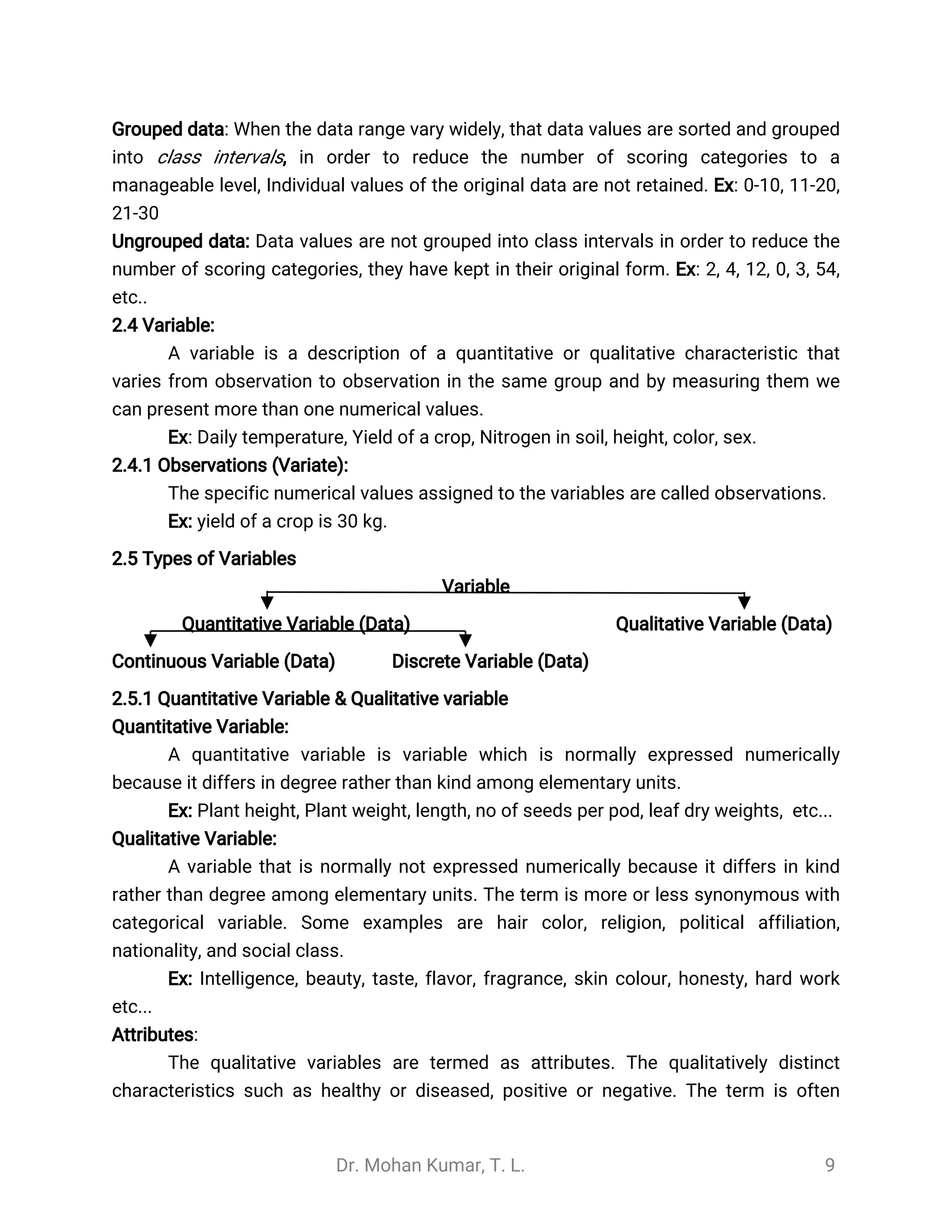 Dr. Mohan Kumar, T. L. 9
Grouped data: When the data range vary widely, that data values are sorted and grouped
into class intervals, in order to reduce the number of scoring categories to a
manageable level, Individual values of the original data are not retained. Ex: 0-10, 11-20,
21-30
Ungrouped data: Data values are not grouped into class intervals in order to reduce the
number of scoring categories, they have kept in their original form. Ex: 2, 4, 12, 0, 3, 54,
etc..
2.4 Variable:
A variable is a description of a quantitative or qualitative characteristic that
varies from observation to observation in the same group and by measuring them we
can present more than one numerical values.
Ex: Daily temperature, Yield of a crop, Nitrogen in soil, height, color, sex.
2.4.1 Observations (Variate):
The specific numerical values assigned to the variables are called observations.
Ex: yield of a crop is 30 kg.
2.5 Types of Variables
Variable
Quantitative Variable (Data) Qualitative Variable (Data)
Continuous Variable (Data) Discrete Variable (Data)
2.5.1 Quantitative Variable & Qualitative variable
Quantitative Variable:
A quantitative variable is variable which is normally expressed numerically
because it differs in degree rather than kind among elementary units.
Ex: Plant height, Plant weight, length, no of seeds per pod, leaf dry weights, etc...
Qualitative Variable:
A variable that is normally not expressed numerically because it differs in kind
rather than degree among elementary units. The term is more or less synonymous with
categorical variable. Some examples are hair color, religion, political affiliation,
nationality, and social class.
Ex: Intelligence, beauty, taste, flavor, fragrance, skin colour, honesty, hard work
etc...
Attributes:
The qualitative variables are termed as attributes. The qualitatively distinct
characteristics such as healthy or diseased, positive or negative. The term is often
 