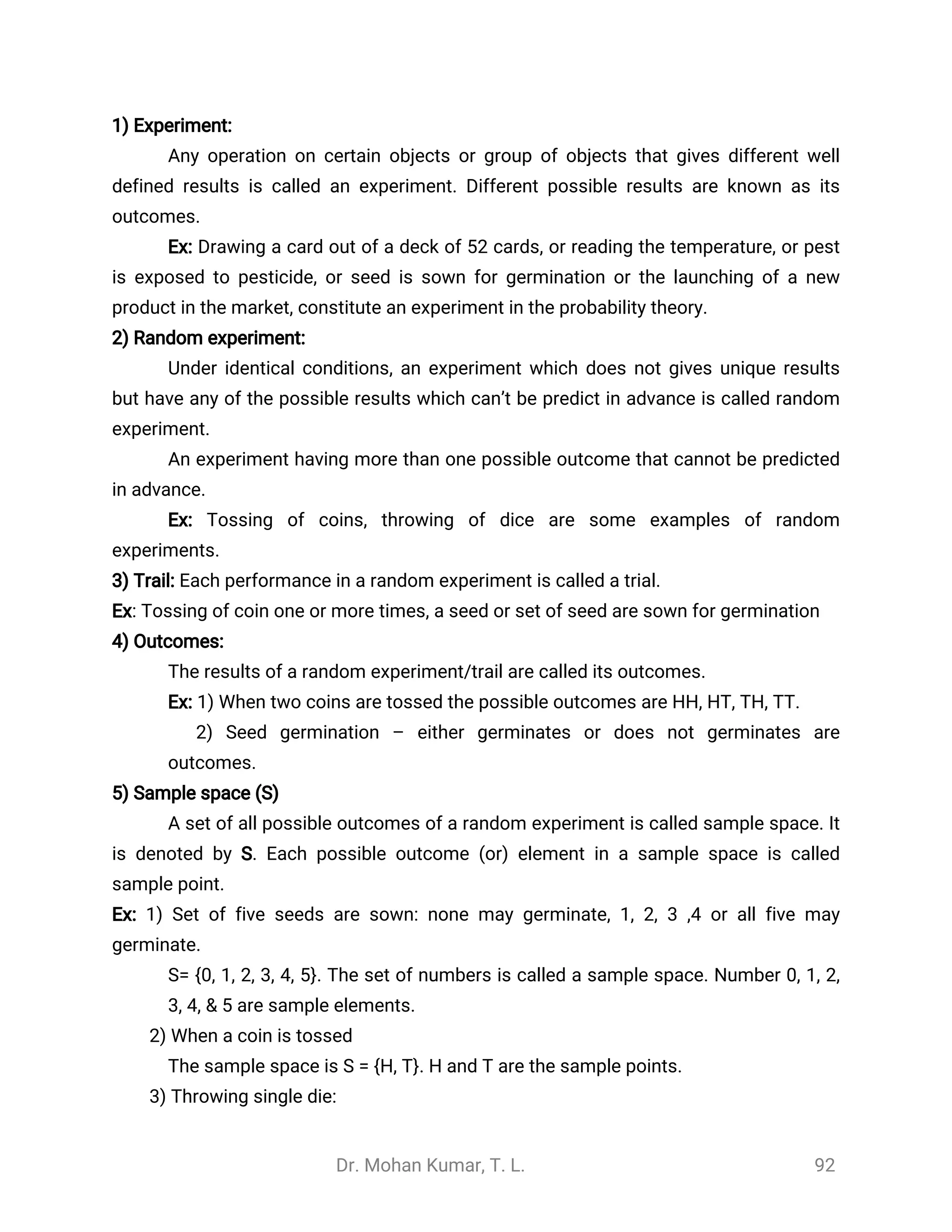 Dr. Mohan Kumar, T. L. 92
1) Experiment:
Any operation on certain objects or group of objects that gives different well
defined results is called an experiment. Different possible results are known as its
outcomes.
Ex: Drawing a card out of a deck of 52 cards, or reading the temperature, or pest
is exposed to pesticide, or seed is sown for germination or the launching of a new
product in the market, constitute an experiment in the probability theory.
2) Random experiment:
Under identical conditions, an experiment which does not gives unique results
but have any of the possible results which can’t be predict in advance is called random
experiment.
An experiment having more than one possible outcome that cannot be predicted
in advance.
Ex: Tossing of coins, throwing of dice are some examples of random
experiments.
3) Trail: Each performance in a random experiment is called a trial.
Ex: Tossing of coin one or more times, a seed or set of seed are sown for germination
4) Outcomes:
The results of a random experiment/trail are called its outcomes.
Ex: 1) When two coins are tossed the possible outcomes are HH, HT, TH, TT.
2) Seed germination – either germinates or does not germinates are
outcomes.
5) Sample space (S)
A set of all possible outcomes of a random experiment is called sample space. It
is denoted by S. Each possible outcome (or) element in a sample space is called
sample point.
Ex: 1) Set of five seeds are sown: none may germinate, 1, 2, 3 ,4 or all five may
germinate.
S= {0, 1, 2, 3, 4, 5}. The set of numbers is called a sample space. Number 0, 1, 2,
3, 4, & 5 are sample elements.
2) When a coin is tossed
The sample space is S = {H, T}. H and T are the sample points.
3) Throwing single die:
 