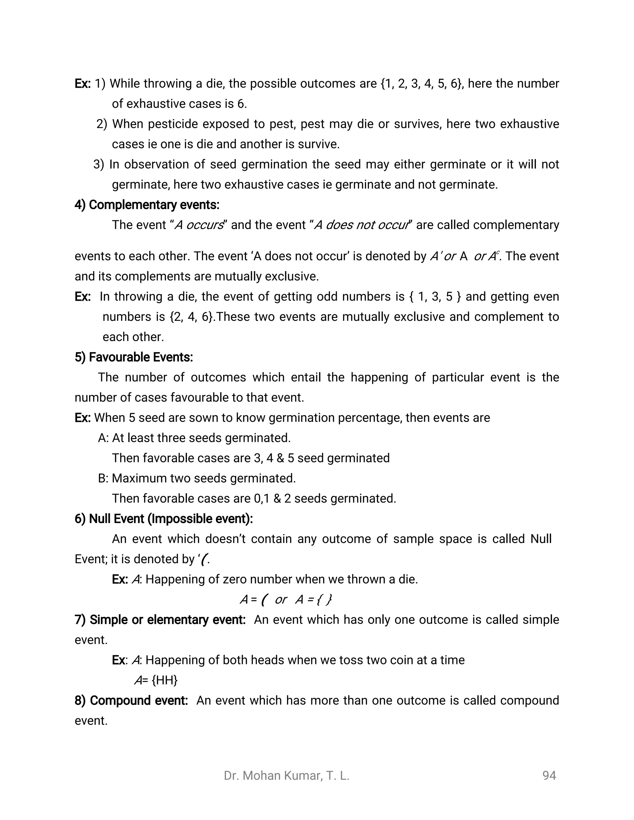 Dr. Mohan Kumar, T. L. 94
Ex: 1) While throwing a die, the possible outcomes are {1, 2, 3, 4, 5, 6}, here the number
of exhaustive cases is 6.
2) When pesticide exposed to pest, pest may die or survives, here two exhaustive
cases ie one is die and another is survive.
3) In observation of seed germination the seed may either germinate or it will not
germinate, here two exhaustive cases ie germinate and not germinate.
4) Complementary events:
The event “A occurs” and the event “A does not occur” are called complementary
events to each other. The event ‘A does not occur’ is denoted by A' or or Ac
. The event
̅
A
and its complements are mutually exclusive.
Ex: In throwing a die, the event of getting odd numbers is { 1, 3, 5 } and getting even
numbers is {2, 4, 6}.These two events are mutually exclusive and complement to
each other.
5) Favourable Events:
The number of outcomes which entail the happening of particular event is the
number of cases favourable to that event.
Ex: When 5 seed are sown to know germination percentage, then events are
A: At least three seeds germinated.
Then favorable cases are 3, 4 & 5 seed germinated
B: Maximum two seeds germinated.
Then favorable cases are 0,1 & 2 seeds germinated.
6) Null Event (Impossible event):
An event which doesn’t contain any outcome of sample space is called Null
Event; it is denoted by ‘(’.
Ex: A: Happening of zero number when we thrown a die.
A = ( or A = { }
7) Simple or elementary event: An event which has only one outcome is called simple
event.
Ex: A: Happening of both heads when we toss two coin at a time
A= {HH}
8) Compound event: An event which has more than one outcome is called compound
event.
 