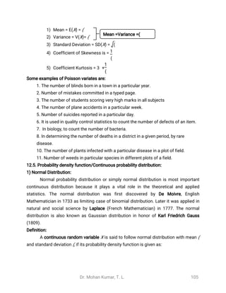 Dr. Mohan Kumar, T. L. 105
1) Mean = E(X) = (
2) Variance = V(X)= (
3) Standard Deviation = SD(X) = (
4) Coefficient of Skewness is = 1
(
5) Coefficient Kurtosis = 3 +
1
(
Some examples of Poisson variates are:
1. The number of blinds born in a town in a particular year.
2. Number of mistakes committed in a typed page.
3. The number of students scoring very high marks in all subjects
4. The number of plane accidents in a particular week.
5. Number of suicides reported in a particular day.
6. It is used in quality control statistics to count the number of defects of an item.
7. In biology, to count the number of bacteria.
8. In determining the number of deaths in a district in a given period, by rare
disease.
10. The number of plants infected with a particular disease in a plot of field.
11. Number of weeds in particular species in different plots of a field.
12.5. Probability density function/Continuous probability distribution:
1) Normal Distribution:
Normal probability distribution or simply normal distribution is most important
continuous distribution because it plays a vital role in the theoretical and applied
statistics. The normal distribution was first discovered by De Moivre, English
Mathematician in 1733 as limiting case of binomial distribution. Later it was applied in
natural and social science by Laplace (French Mathematician) in 1777. The normal
distribution is also known as Gaussian distribution in honor of Karl Friedrich Gauss
(1809).
Definition:
A continuous random variable X is said to follow normal distribution with mean (
and standard deviation (, if its probability density function is given as:
Mean =Variance =(
 