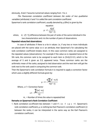 Dr. Mohan Kumar, T. L. 151
obviously, X and Y assume numerical values ranging from 1 to n.
The Pearsonian correlation coefficient between the ranks of two qualitative
variables (attributes) X and Y is called the rank correlation coefficient.
Spearman’s rank correlation coefficient, usually denoted by ρ (Rho) is given by the
equation
ρ =1 -
6∑d2
i
n( -1n2
)
where, difference between the pair of ranks of the same individual in the=di ( -xi yi)
two characteristics and n is the number of pairs of observations.
Repeated values/tied observations:
In case of attributes if there is a tie in values i.e., if any two or more individuals
are placed with the same value w.r.t. an attribute, then Spearman’s for calculating the
rank correlation coefficient breaks down. In this case common ranks are assigned to
the repeated values (observations). For example if the value so is repeated twice at the
5th rank, the common rank to be assigned to each item is (5+6)/2=5.5, which is the
average of 5 and 6 given as 5.5, appeared twice. These common ranks are the
arithmetic mean of the ranks, assigned to tied observation and the next item will get the
rank next to the rank used in computing the common rank.
Then the Spearman’s rank correlation formula it is required to apply a correction factor
which uses a slightly different formula given by:
ρ =1 -
6 +c.f}{∑d2
i
n( -1n2
)
Where, c.f. = Correction factor
c.f. =
∑( - )m3
i mi
12
Number of times the value is repeated/tied=mi
Remarks on Spearman’s Rank Correlation Coefficient
1. Rank correlation co-efficient lies between -1 and +1. i.e. Spearman’s-1 ≤ ρ ≤ +1.
rank correlation coefficient, ρ, is nothing but Karl Pearson’s correlation coefficient (r)
between the ranks; it can be interpreted in the same way as the Karl Pearson’s
correlation coefficient.
 