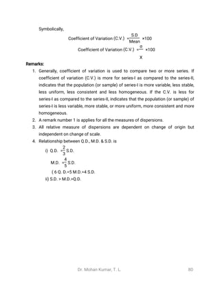 Dr. Mohan Kumar, T. L. 80
Symbolically,
Coefficient of Variation = ×100(C.V.)
S.D
Mean
Coefficient of Variation = ×100(C.V.)
σ
̅
X
Remarks:
1. Generally, coefficient of variation is used to compare two or more series. If
coefficient of variation (C.V.) is more for series-I as compared to the series-II,
indicates that the population (or sample) of series-I is more variable, less stable,
less uniform, less consistent and less homogeneous. If the C.V. is less for
series-I as compared to the series-II, indicates that the population (or sample) of
series-I is less variable, more stable, or more uniform, more consistent and more
homogeneous.
2. A remark number 1 is applies for all the measures of dispersions.
3. All relative measure of dispersions are dependent on change of origin but
independent on change of scale.
4. Relationship between Q.D., M.D. & S.D. is
i) Q.D. = S.D.
2
3
M.D. = S.D.
4
5
6 Q. D.=5 M.D.=4 S.D.(
ii) S.D. > M.D.>Q.D.
 