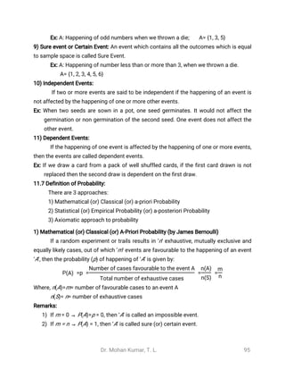Dr. Mohan Kumar, T. L. 95
Ex: A: Happening of odd numbers when we thrown a die; A= {1, 3, 5}
9) Sure event or Certain Event: An event which contains all the outcomes which is equal
to sample space is called Sure Event.
Ex: A: Happening of number less than or more than 3, when we thrown a die.
A= {1, 2, 3, 4, 5, 6}
10) Independent Events:
If two or more events are said to be independent if the happening of an event is
not affected by the happening of one or more other events.
Ex: When two seeds are sown in a pot, one seed germinates. It would not affect the
germination or non germination of the second seed. One event does not affect the
other event.
11) Dependent Events:
If the happening of one event is affected by the happening of one or more events,
then the events are called dependent events.
Ex: If we draw a card from a pack of well shuffled cards, if the first card drawn is not
replaced then the second draw is dependent on the first draw.
11.7 Definition of Probability:
There are 3 approaches:
1) Mathematical (or) Classical (or) a-priori Probability
2) Statistical (or) Empirical Probability (or) a-posteriori Probability
3) Axiomatic approach to probability
1) Mathematical (or) Classical (or) A-Priori Probability (by James Bernoulli)
If a random experiment or trails results in ‘n’ exhaustive, mutually exclusive and
equally likely cases, out of which ‘m’ events are favourable to the happening of an event
‘A’, then the probability (p) of happening of ‘A’ is given by:
P =p = = =(A)
Number of cases favourable to the event A
Total number of exhaustive cases
n(A)
n(S)
m
n
Where, n(A)=m= number of favourable cases to an event A
n(S)= n= number of exhaustive cases
Remarks:
1) If m = 0 ⇒ P(A)=p = 0, then ‘A’ is called an impossible event.
2) If m = n ⇒ P(A) = 1, then ‘A’ is called sure (or) certain event.
 