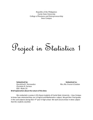 Republic of the Philippines
Cavite State University
College of Business and Entrepreneurship
Imus Campus
Project in Statistics 1
Submitted by: Submitted to:
Harold Jed C. Hernandez Mrs. Ma. Gracia G.Catalan
Christian N. Sarinas
BSE –Math 2A
Brief explanation about the nature of the data:
We conducted a survey in 50 chosen students of Cavite State University – Imus Campus
to know how interested they are in English and Mathematics subject. We got their final grades
in the said subjects during their 4th year in high school. We want also to know in what subject
that the students excelled.
 