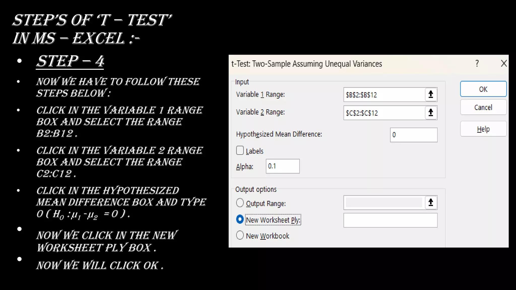 stEp’s Of ‘t – tEst’
in ms – excel :-
• Step – 4
• Now we have to follow these
steps below :
• Click in the variable 1 range
box and select the range
b2:b12 .
• Click in the variable 2 range
box and select the range
c2:c12 .
• Click in the hypothesized
mean difference box and type
0 ( H0 : µ1 - µ2 = 0 ) .
• now we click in the new
worksheet ply box .
• Now we will click ok .
 