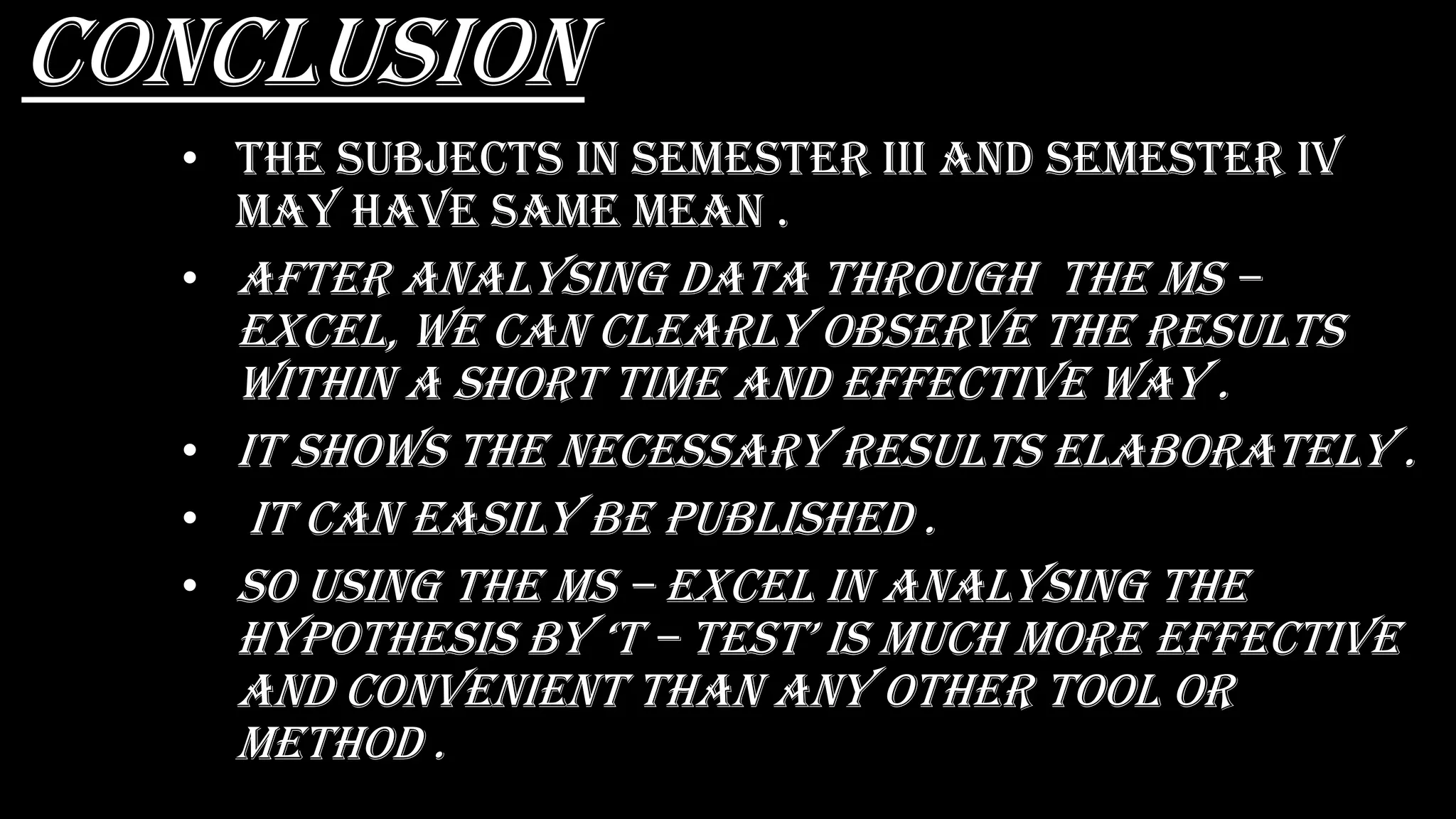 Conclusion
• the subjects in semester Iii and semester iv
may have same mean .
• After analysing data through the ms –
excel, we can clearly observe the results
within a short time and effective way .
• It shows the necessary results elaborately .
• It can easily be published .
• So using the ms – excel in analysing the
hypOthEsis by ‘t – tEst’ is MuCh MOrE EffECtivE
and convenient than any other tool or
method .
 