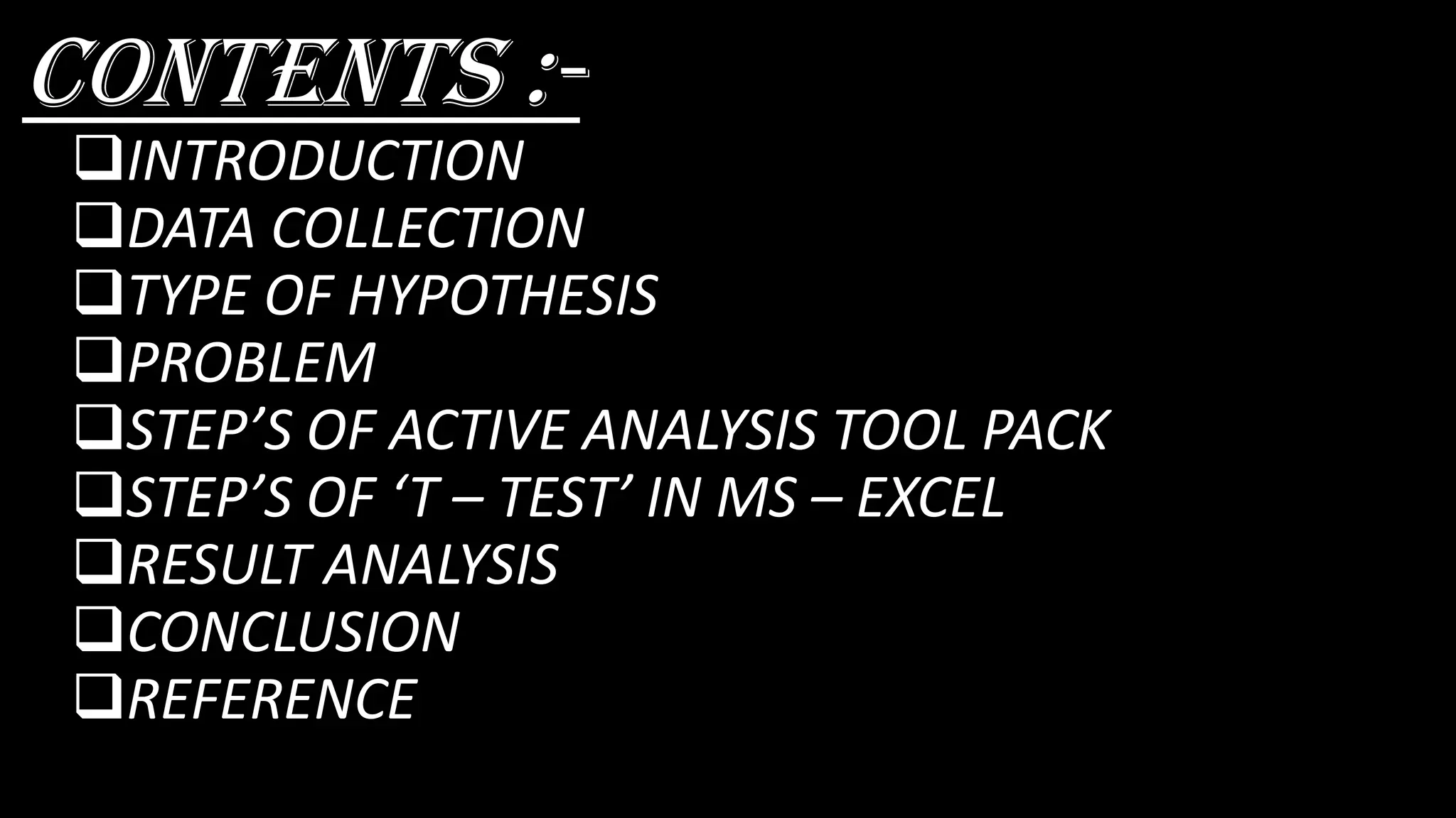 Contents :-
❑INTRODUCTION
❑DATA COLLECTION
❑TYPE OF HYPOTHESIS
❑PROBLEM
❑STEP’S OF ACTIVE ANALYSIS TOOL PACK
❑STEP’S OF ‘T – TEST’ IN MS – EXCEL
❑RESULT ANALYSIS
❑CONCLUSION
❑REFERENCE
 