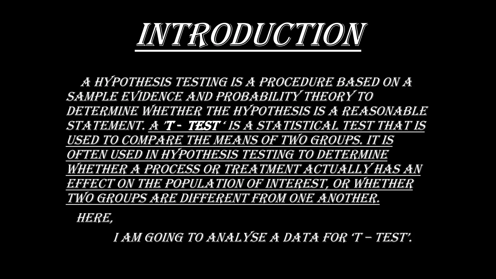 INTRODUCTION
a hypOthEsis tEsting is a prOCEDurE basED On a
saMpLE EviDEnCE anD prObabiLity thEOry tO
DEtErMinE WhEthEr thE hypOthEsis is a rEasOnabLE
statEMEnt. a ’t - tEst ‘ is a statistiCaL tEst that is
usED tO COMparE thE MEans Of tWO grOups. it is
OftEn usED in hypOthEsis tEsting tO DEtErMinE
WhEthEr a prOCEss Or trEatMEnt aCtuaLLy has an
EffECt On thE pOpuLatiOn Of intErEst, Or WhEthEr
tWO grOups arE DiffErEnt frOM OnE anOthEr.
hErE,
i aM gOing tO anaLysE a Data fOr ‘t – tEst’.
 