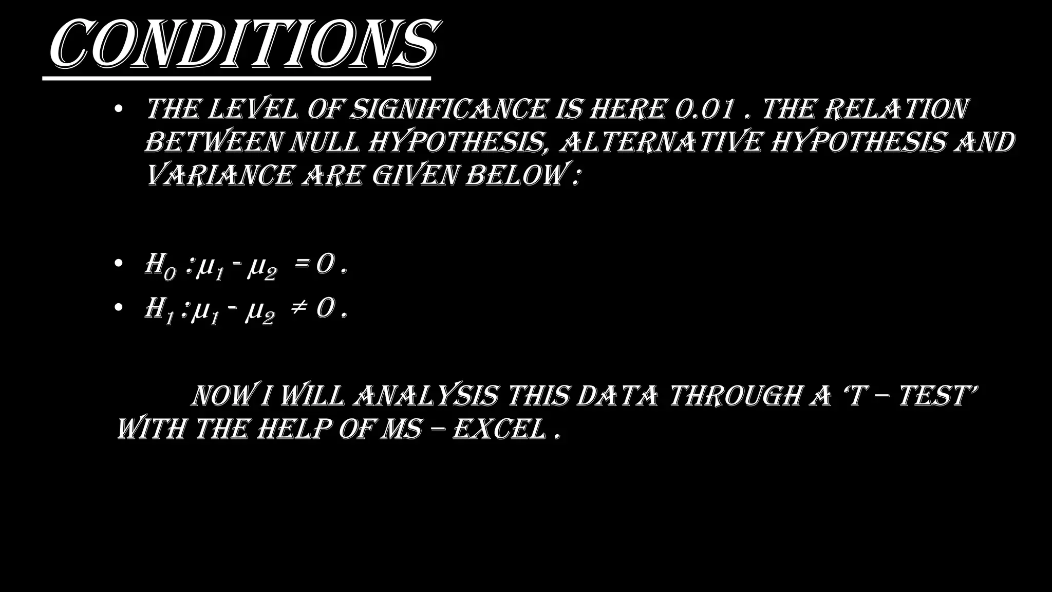 conditions
• The level of significance is here 0.01 . The relation
between Null hypothesis, alternative hypothesis and
variance are given below :
• H0 : µ1 - µ2 = 0 .
• H1 : µ1 - µ2 ≠ 0 .
nOW i WiLL anaLysis this Data thrOugh a ‘t – tEst’
with the help of ms – excel .
 
